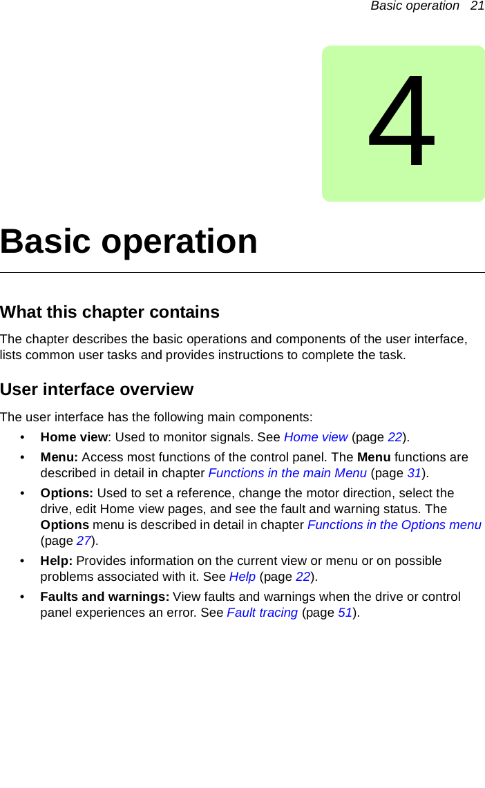 Basic operation   214Basic operationWhat this chapter containsThe chapter describes the basic operations and components of the user interface, lists common user tasks and provides instructions to complete the task.User interface overviewThe user interface has the following main components:•Home view: Used to monitor signals. See Home view (page 22).•Menu: Access most functions of the control panel. The Menu functions are described in detail in chapter Functions in the main Menu (page 31).•Options: Used to set a reference, change the motor direction, select the drive, edit Home view pages, and see the fault and warning status. The Options menu is described in detail in chapter Functions in the Options menu (page 27).•Help: Provides information on the current view or menu or on possible problems associated with it. See Help (page 22).•Faults and warnings: View faults and warnings when the drive or control panel experiences an error. See Fault tracing (page 51). 