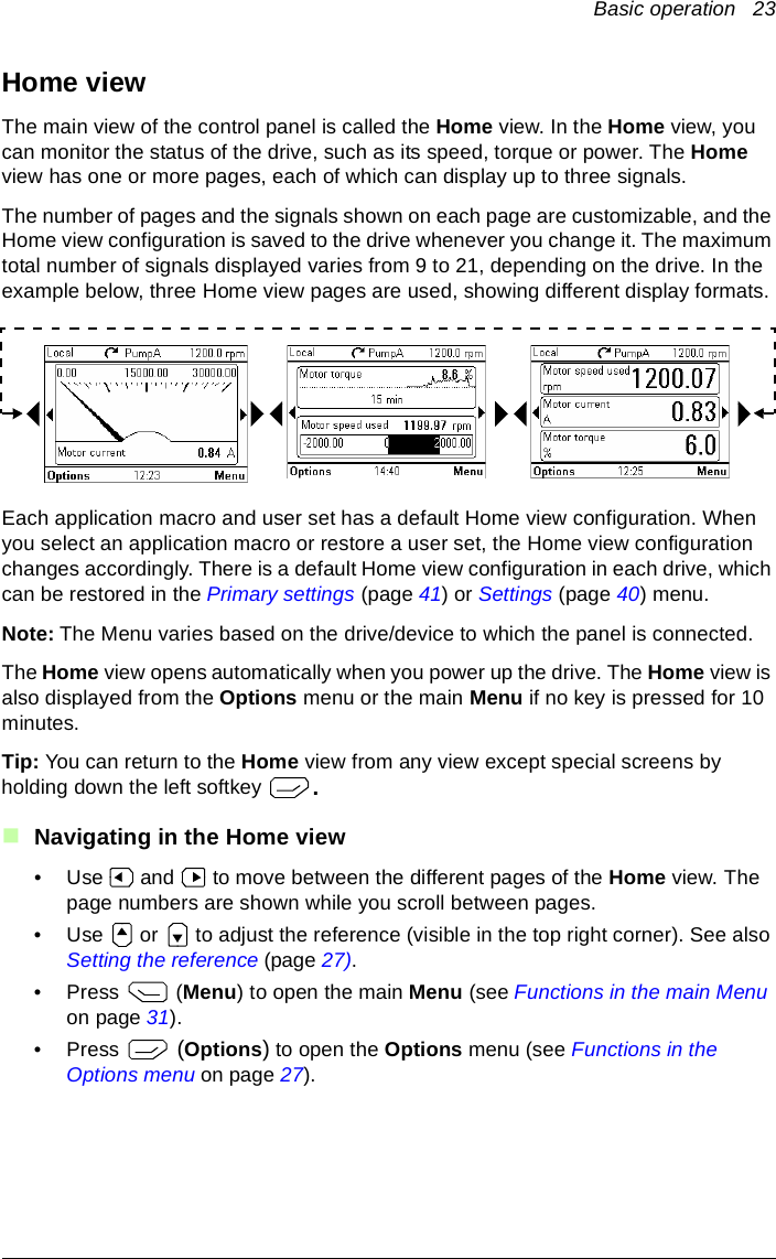 Basic operation   23Home viewThe main view of the control panel is called the Home view. In the Home view, you can monitor the status of the drive, such as its speed, torque or power. The Home view has one or more pages, each of which can display up to three signals.The number of pages and the signals shown on each page are customizable, and the Home view configuration is saved to the drive whenever you change it. The maximum total number of signals displayed varies from 9 to 21, depending on the drive. In the example below, three Home view pages are used, showing different display formats.Each application macro and user set has a default Home view configuration. When you select an application macro or restore a user set, the Home view configuration changes accordingly. There is a default Home view configuration in each drive, which can be restored in the Primary settings (page 41) or Settings (page 40) menu.Note: The Menu varies based on the drive/device to which the panel is connected.The Home view opens automatically when you power up the drive. The Home view is also displayed from the Options menu or the main Menu if no key is pressed for 10 minutes.Tip: You can return to the Home view from any view except special screens by holding down the left softkey  .Navigating in the Home view• Use  and  to move between the different pages of the Home view. The page numbers are shown while you scroll between pages.• Use   or   to adjust the reference (visible in the top right corner). See also Setting the reference (page 27).•Press  (Menu) to open the main Menu (see Functions in the main Menu on page 31).•Press   (Options) to open the Options menu (see Functions in the Options menu on page 27).