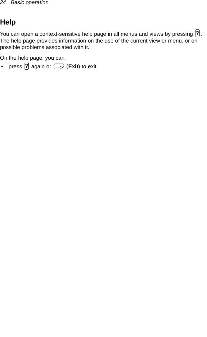 24   Basic operationHelpYou can open a context-sensitive help page in all menus and views by pressing  . The help page provides information on the use of the current view or menu, or on possible problems associated with it.On the help page, you can:• press   again or   (Exit) to exit.??