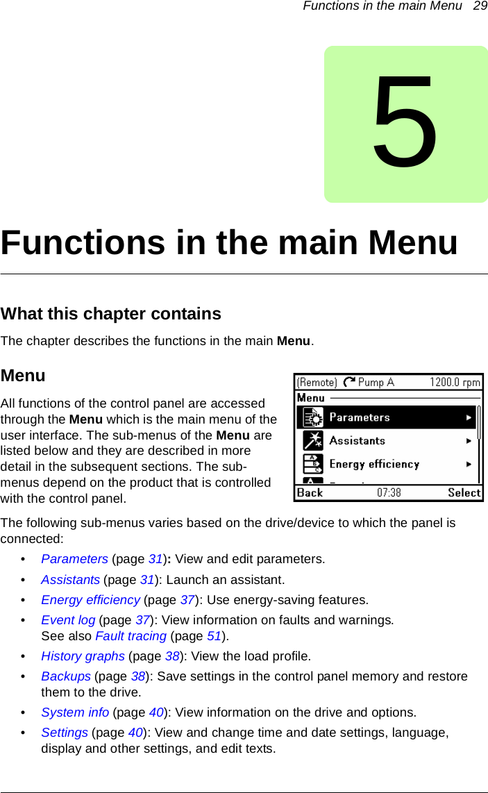 Functions in the main Menu   295Functions in the main MenuWhat this chapter containsThe chapter describes the functions in the main Menu.MenuAll functions of the control panel are accessed through the Menu which is the main menu of the user interface. The sub-menus of the Menu are listed below and they are described in more detail in the subsequent sections. The sub-menus depend on the product that is controlled with the control panel. The following sub-menus varies based on the drive/device to which the panel is connected: •Parameters (page 31): View and edit parameters.•Assistants (page 31): Launch an assistant.•Energy efficiency (page 37): Use energy-saving features.•Event log (page 37): View information on faults and warnings. See also Fault tracing (page 51).•History graphs (page 38): View the load profile.•Backups (page 38): Save settings in the control panel memory and restore them to the drive.•System info (page 40): View information on the drive and options.•Settings (page 40): View and change time and date settings, language, display and other settings, and edit texts.