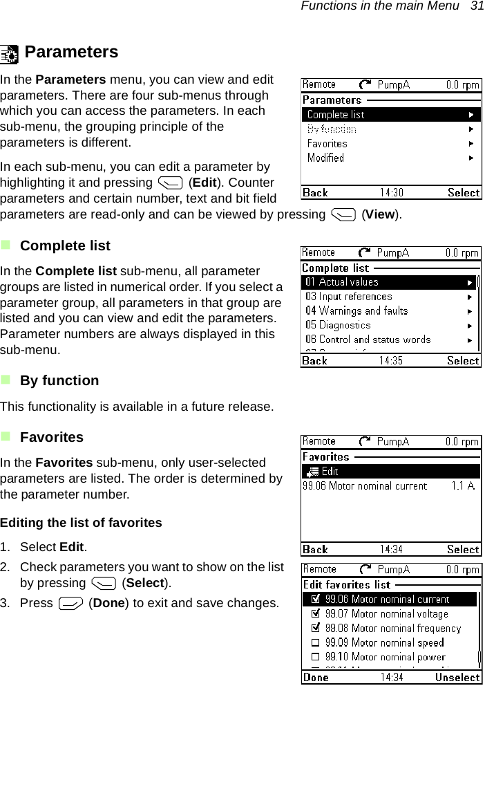 Functions in the main Menu   31ParametersIn the Parameters menu, you can view and edit parameters. There are four sub-menus through which you can access the parameters. In each sub-menu, the grouping principle of the parameters is different.In each sub-menu, you can edit a parameter by highlighting it and pressing   (Edit). Counter parameters and certain number, text and bit field parameters are read-only and can be viewed by pressing   (View).Complete listIn the Complete list sub-menu, all parameter groups are listed in numerical order. If you select a parameter group, all parameters in that group are listed and you can view and edit the parameters. Parameter numbers are always displayed in this sub-menu.By functionThis functionality is available in a future release.FavoritesIn the Favorites sub-menu, only user-selected parameters are listed. The order is determined by the parameter number.Editing the list of favorites1. Select Edit.2. Check parameters you want to show on the list by pressing   (Select).3. Press  (Done) to exit and save changes.