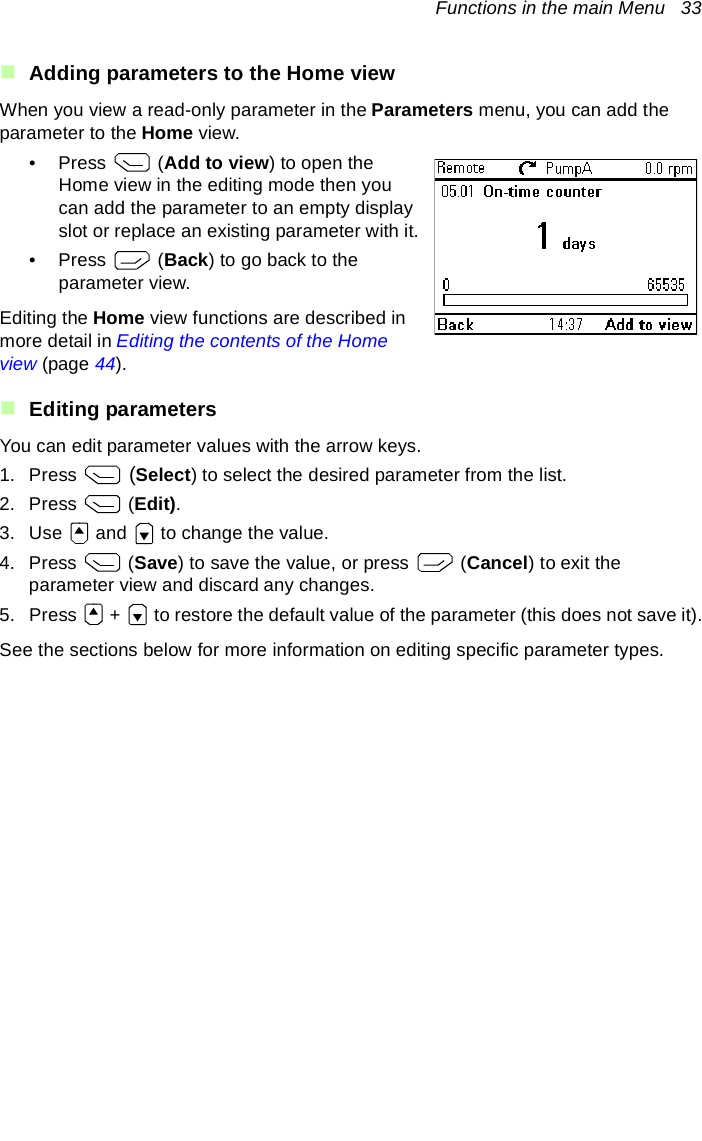 Functions in the main Menu   33Adding parameters to the Home viewWhen you view a read-only parameter in the Parameters menu, you can add the parameter to the Home view. •Press  (Add to view) to open the Home view in the editing mode then you can add the parameter to an empty display slot or replace an existing parameter with it.•Press  (Back) to go back to the parameter view.Editing the Home view functions are described in more detail in Editing the contents of the Home view (page 44).Editing parametersYou can edit parameter values with the arrow keys. 1. Press   (Select) to select the desired parameter from the list.2. Press  (Edit).3. Use   and   to change the value.4. Press  (Save) to save the value, or press   (Cancel) to exit the parameter view and discard any changes.5. Press   +   to restore the default value of the parameter (this does not save it).See the sections below for more information on editing specific parameter types.