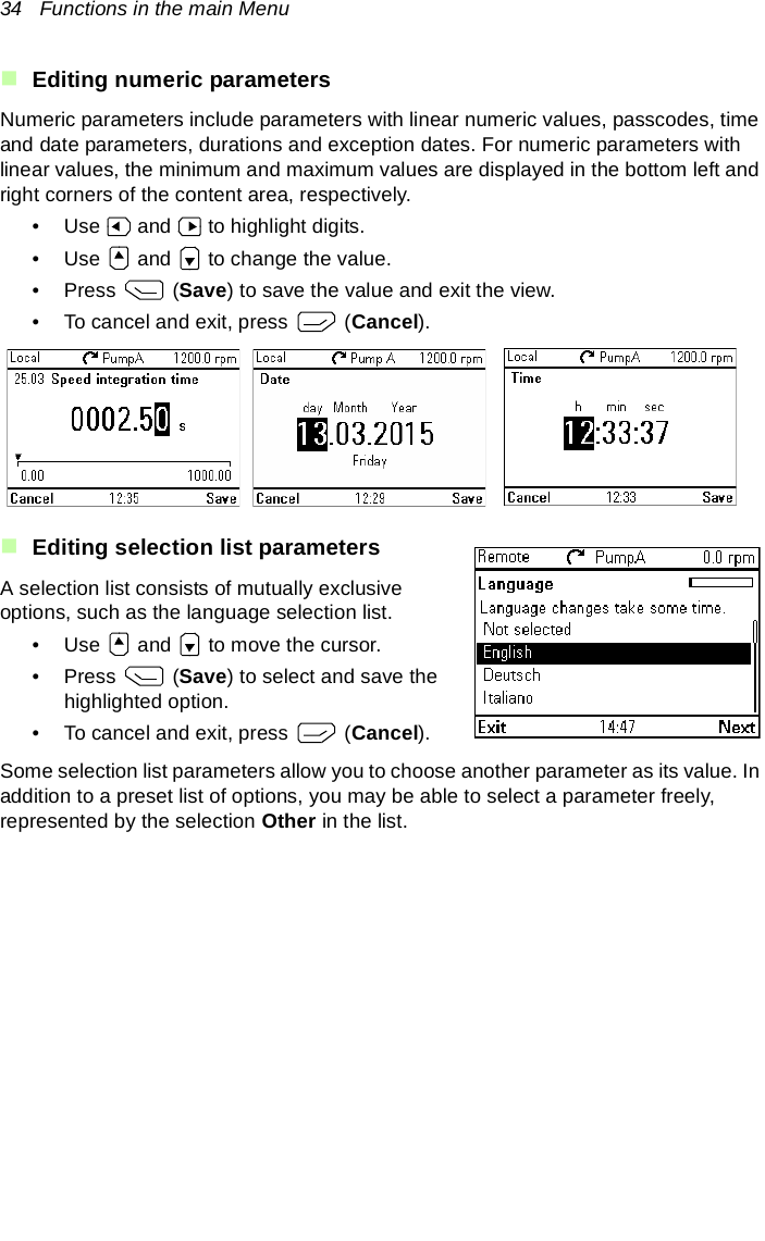 34   Functions in the main MenuEditing numeric parametersNumeric parameters include parameters with linear numeric values, passcodes, time and date parameters, durations and exception dates. For numeric parameters with linear values, the minimum and maximum values are displayed in the bottom left and right corners of the content area, respectively.• Use   and   to highlight digits.• Use   and   to change the value.• Press  (Save) to save the value and exit the view.• To cancel and exit, press   (Cancel).Editing selection list parametersA selection list consists of mutually exclusive options, such as the language selection list.• Use   and   to move the cursor.• Press  (Save) to select and save the highlighted option.• To cancel and exit, press   (Cancel).Some selection list parameters allow you to choose another parameter as its value. In addition to a preset list of options, you may be able to select a parameter freely, represented by the selection Other in the list. 