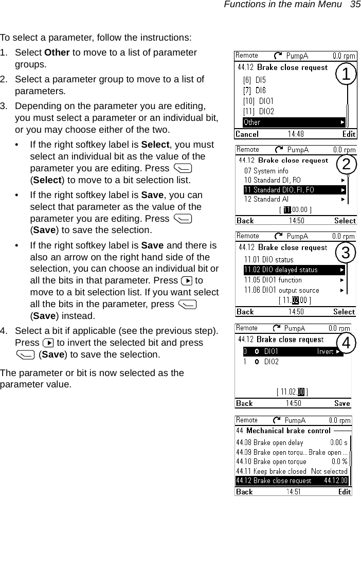 Functions in the main Menu   35To select a parameter, follow the instructions:1. Select Other to move to a list of parameter groups.2. Select a parameter group to move to a list of parameters.3. Depending on the parameter you are editing, you must select a parameter or an individual bit, or you may choose either of the two.• If the right softkey label is Select, you must select an individual bit as the value of the parameter you are editing. Press   (Select) to move to a bit selection list.• If the right softkey label is Save, you can select that parameter as the value of the parameter you are editing. Press   (Save) to save the selection.• If the right softkey label is Save and there is also an arrow on the right hand side of the selection, you can choose an individual bit or all the bits in that parameter. Press   to move to a bit selection list. If you want select all the bits in the parameter, press   (Save) instead.4. Select a bit if applicable (see the previous step). Press   to invert the selected bit and press  (Save) to save the selection.The parameter or bit is now selected as the parameter value.2341