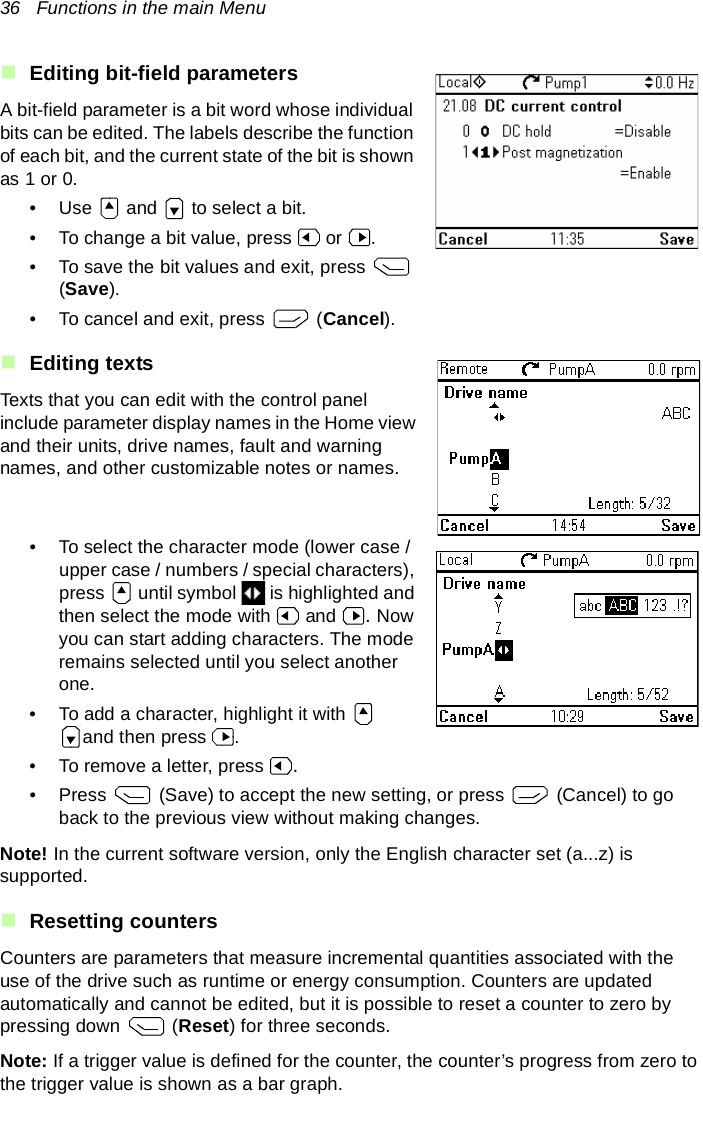 36   Functions in the main MenuEditing bit-field parametersA bit-field parameter is a bit word whose individual bits can be edited. The labels describe the function of each bit, and the current state of the bit is shown as 1 or 0.• Use   and   to select a bit.• To change a bit value, press   or  .• To save the bit values and exit, press   (Save).• To cancel and exit, press   (Cancel).Editing textsTexts that you can edit with the control panel include parameter display names in the Home view and their units, drive names, fault and warning names, and other customizable notes or names.• To select the character mode (lower case /upper case / numbers / special characters), press   until symbol   is highlighted and then select the mode with   and  . Now you can start adding characters. The mode remains selected until you select another one.• To add a character, highlight it with   and then press  .• To remove a letter, press  .• Press   (Save) to accept the new setting, or press   (Cancel) to go back to the previous view without making changes.Note! In the current software version, only the English character set (a...z) is supported.Resetting countersCounters are parameters that measure incremental quantities associated with the use of the drive such as runtime or energy consumption. Counters are updated automatically and cannot be edited, but it is possible to reset a counter to zero by pressing down   (Reset) for three seconds.Note: If a trigger value is defined for the counter, the counter’s progress from zero to the trigger value is shown as a bar graph.