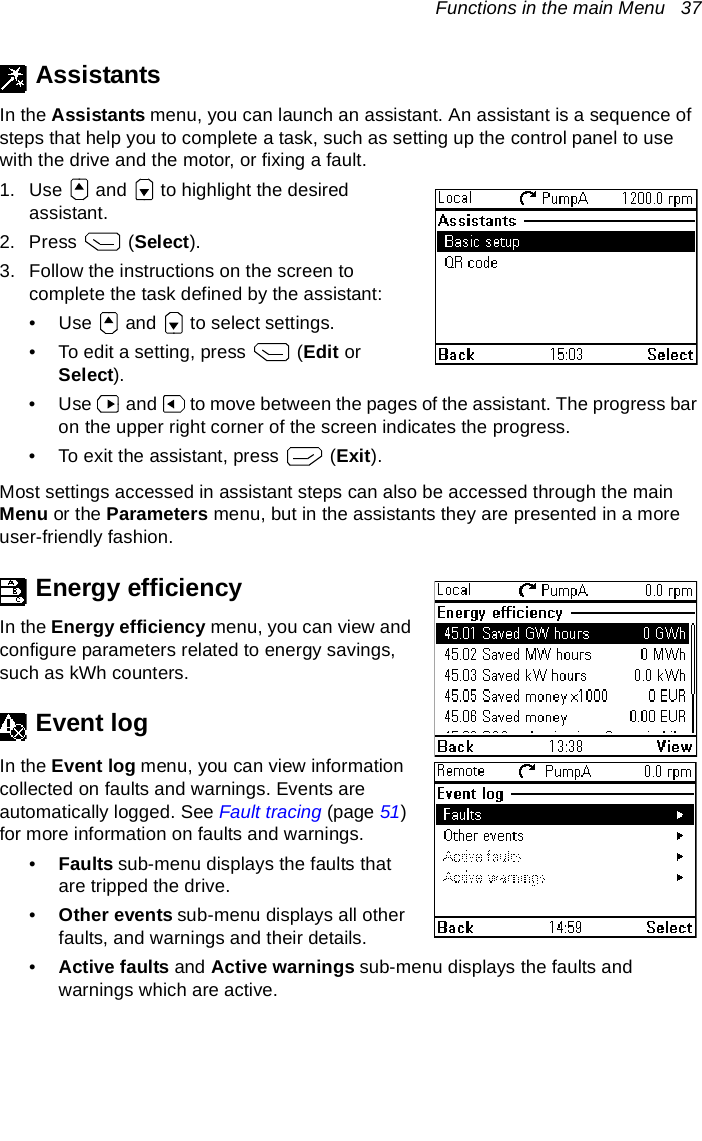 Functions in the main Menu   37AssistantsIn the Assistants menu, you can launch an assistant. An assistant is a sequence of steps that help you to complete a task, such as setting up the control panel to use with the drive and the motor, or fixing a fault.1. Use   and   to highlight the desired assistant.2. Press  (Select).3. Follow the instructions on the screen to complete the task defined by the assistant:• Use   and   to select settings.• To edit a setting, press   (Edit or Select).• Use   and   to move between the pages of the assistant. The progress bar on the upper right corner of the screen indicates the progress.• To exit the assistant, press   (Exit).Most settings accessed in assistant steps can also be accessed through the main Menu or the Parameters menu, but in the assistants they are presented in a more user-friendly fashion.Energy efficiencyIn the Energy efficiency menu, you can view and configure parameters related to energy savings, such as kWh counters.Event logIn the Event log menu, you can view information collected on faults and warnings. Events are automatically logged. See Fault tracing (page 51) for more information on faults and warnings.•Faults sub-menu displays the faults that are tripped the drive. •Other events sub-menu displays all other faults, and warnings and their details.•Active faults and Active warnings sub-menu displays the faults and warnings which are active.