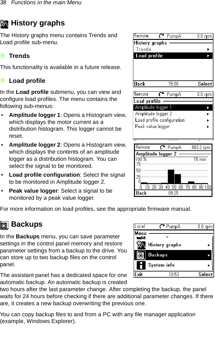 38   Functions in the main MenuHistory graphsThe History graphs menu contains Trends and Load profile sub-menu.TrendsThis functionality is available in a future release.Load profileIn the Load profile submenu, you can view and configure load profiles. The menu contains the following sub-menus:•Amplitude logger 1: Opens a Histogram view, which displays the motor current as a distribution histogram. This logger cannot be reset.•Amplitude logger 2: Opens a Histogram view, which displays the contents of an amplitude logger as a distribution histogram. You can select the signal to be monitored.•Load profile configuration: Select the signal to be monitored in Amplitude logger 2.•Peak value logger: Select a signal to be monitored by a peak value logger.For more information on load profiles, see the appropriate firmware manual.BackupsIn the Backups menu, you can save parameter settings in the control panel memory and restore parameter settings from a backup to the drive. You can store up to two backup files on the control panel.The assistant panel has a dedicated space for one automatic backup. An automatic backup is created two hours after the last parameter change. After completing the backup, the panel waits for 24 hours before checking if there are additional parameter changes. If there are, it creates a new backup overwriting the previous one. You can copy backup files to and from a PC with any file manager application (example, Windows Explorer).