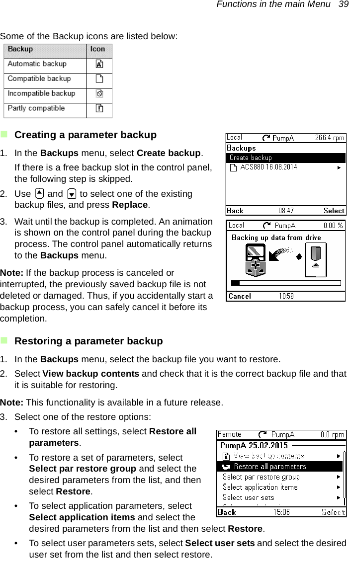 Functions in the main Menu   39Some of the Backup icons are listed below:Creating a parameter backup1. In the Backups menu, select Create backup.If there is a free backup slot in the control panel, the following step is skipped.2. Use   and   to select one of the existing backup files, and press Replace.3. Wait until the backup is completed. An animation is shown on the control panel during the backup process. The control panel automatically returns to the Backups menu.Note: If the backup process is canceled or interrupted, the previously saved backup file is not deleted or damaged. Thus, if you accidentally start a backup process, you can safely cancel it before its completion.Restoring a parameter backup1. In the Backups menu, select the backup file you want to restore.2. Select View backup contents and check that it is the correct backup file and that it is suitable for restoring. Note: This functionality is available in a future release.3. Select one of the restore options:• To restore all settings, select Restore all parameters.• To restore a set of parameters, select Select par restore group and select the desired parameters from the list, and then select Restore.• To select application parameters, select Select application items and select the desired parameters from the list and then select Restore.• To select user parameters sets, select Select user sets and select the desired user set from the list and then select restore.