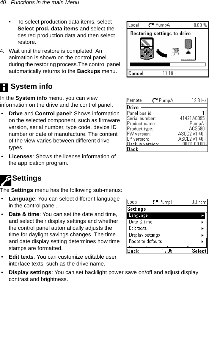 40   Functions in the main Menu• To select production data items, select Select prod. data items and select the desired production data and then select restore.4. Wait until the restore is completed. An animation is shown on the control panel during the restoring process.The control panel automatically returns to the Backups menu.System infoIn the System info menu, you can view information on the drive and the control panel.•Drive and Control panel: Shows information on the selected component, such as firmware version, serial number, type code, device ID number or date of manufacture. The content of the view varies between different drive types.•Licenses: Shows the license information of the application program.SettingsThe Settings menu has the following sub-menus:•Language: You can select different language in the control panel.•Date &amp; time: You can set the date and time, and select their display settings and whether the control panel automatically adjusts the time for daylight savings changes. The time and date display setting determines how time stamps are formatted.•Edit texts: You can customize editable user interface texts, such as the drive name.•Display settings: You can set backlight power save on/off and adjust display contrast and brightness.