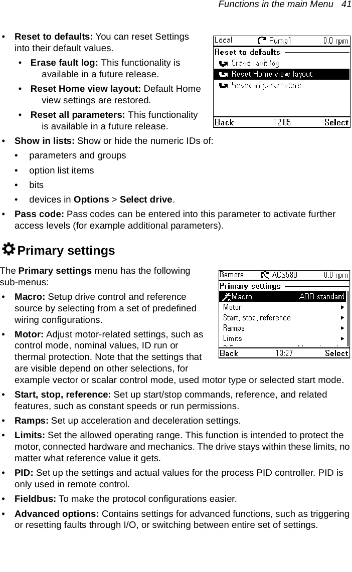 Functions in the main Menu   41•Reset to defaults: You can reset Settings into their default values.•Erase fault log: This functionality is available in a future release.•Reset Home view layout: Default Home view settings are restored.•Reset all parameters: This functionality is available in a future release.•Show in lists: Show or hide the numeric IDs of:• parameters and groups• option list items•bits• devices in Options &gt; Select drive.•Pass code: Pass codes can be entered into this parameter to activate further access levels (for example additional parameters).Primary settingsThe Primary settings menu has the following sub-menus:•Macro: Setup drive control and reference source by selecting from a set of predefined wiring configurations.•Motor: Adjust motor-related settings, such as control mode, nominal values, ID run or thermal protection. Note that the settings that are visible depend on other selections, for example vector or scalar control mode, used motor type or selected start mode.•Start, stop, reference: Set up start/stop commands, reference, and related features, such as constant speeds or run permissions.•Ramps: Set up acceleration and deceleration settings.•Limits: Set the allowed operating range. This function is intended to protect the motor, connected hardware and mechanics. The drive stays within these limits, no matter what reference value it gets.•PID: Set up the settings and actual values for the process PID controller. PID is only used in remote control.•Fieldbus: To make the protocol configurations easier.•Advanced options: Contains settings for advanced functions, such as triggering or resetting faults through I/O, or switching between entire set of settings.