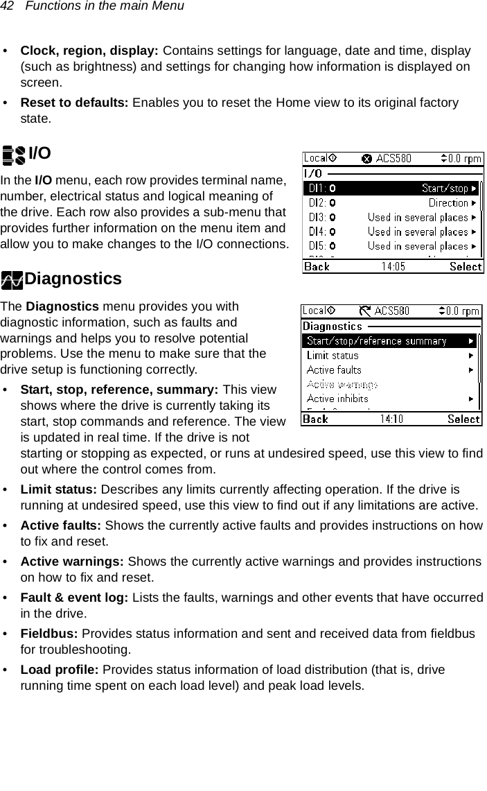 42   Functions in the main Menu•Clock, region, display: Contains settings for language, date and time, display (such as brightness) and settings for changing how information is displayed on screen.•Reset to defaults: Enables you to reset the Home view to its original factory state.I/OIn the I/O menu, each row provides terminal name, number, electrical status and logical meaning of the drive. Each row also provides a sub-menu that provides further information on the menu item and allow you to make changes to the I/O connections.DiagnosticsThe Diagnostics menu provides you with diagnostic information, such as faults and warnings and helps you to resolve potential problems. Use the menu to make sure that the drive setup is functioning correctly.•Start, stop, reference, summary: This view shows where the drive is currently taking its start, stop commands and reference. The view is updated in real time. If the drive is not starting or stopping as expected, or runs at undesired speed, use this view to find out where the control comes from.•Limit status: Describes any limits currently affecting operation. If the drive is running at undesired speed, use this view to find out if any limitations are active.•Active faults: Shows the currently active faults and provides instructions on how to fix and reset.•Active warnings: Shows the currently active warnings and provides instructions on how to fix and reset.•Fault &amp; event log: Lists the faults, warnings and other events that have occurred in the drive.•Fieldbus: Provides status information and sent and received data from fieldbus for troubleshooting.•Load profile: Provides status information of load distribution (that is, drive running time spent on each load level) and peak load levels.