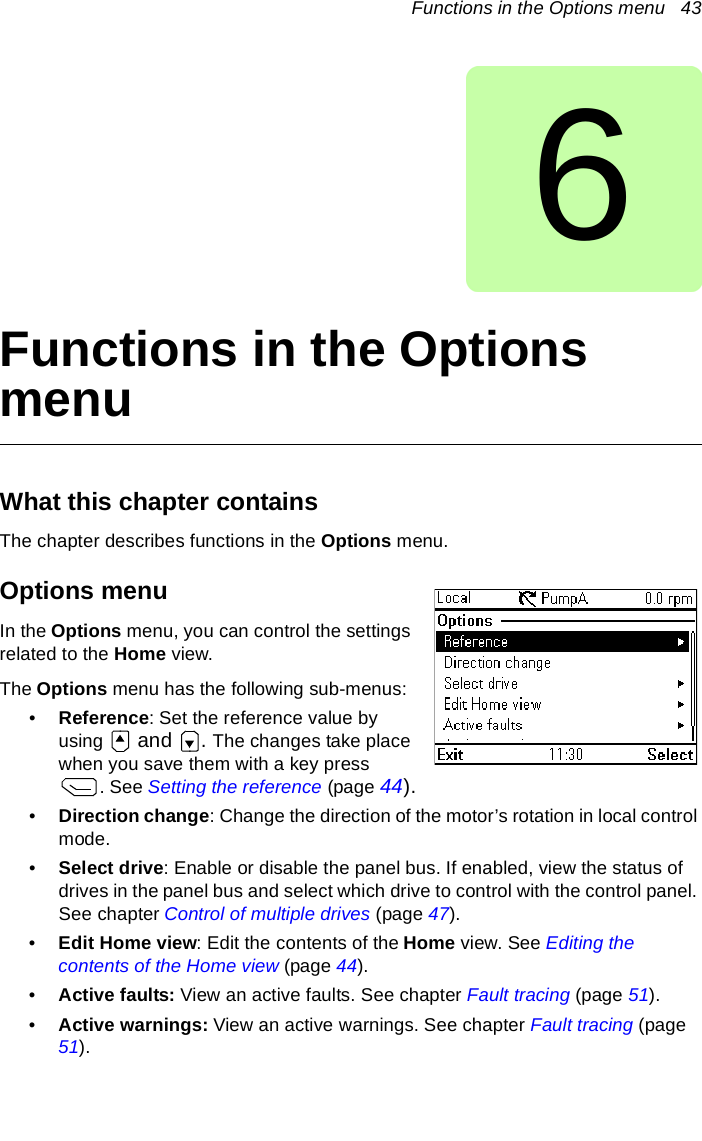 Functions in the Options menu   436Functions in the Options menuWhat this chapter containsThe chapter describes functions in the Options menu.Options menuIn the Options menu, you can control the settings related to the Home view.The Options menu has the following sub-menus:•Reference: Set the reference value by using   and . The changes take place when you save them with a key press . See Setting the reference (page 44).•Direction change: Change the direction of the motor’s rotation in local control mode.•Select drive: Enable or disable the panel bus. If enabled, view the status of drives in the panel bus and select which drive to control with the control panel. See chapter Control of multiple drives (page 47).•Edit Home view: Edit the contents of the Home view. See Editing the contents of the Home view (page 44).•Active faults: View an active faults. See chapter Fault tracing (page 51).•Active warnings: View an active warnings. See chapter Fault tracing (page 51).