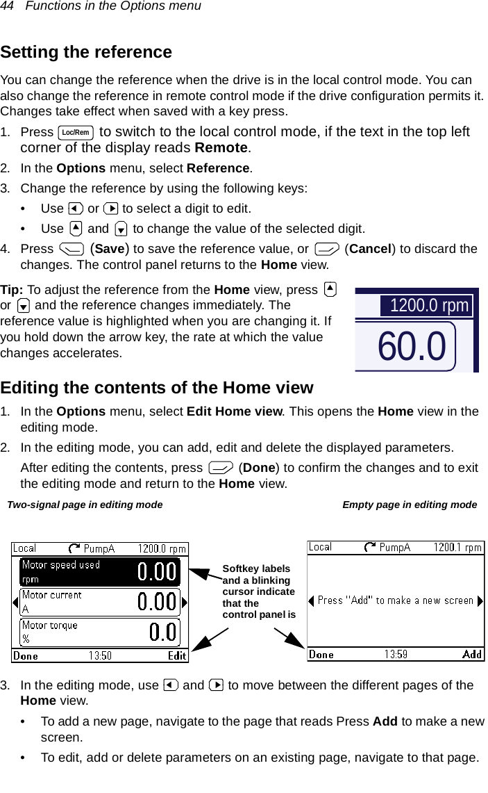 44   Functions in the Options menuSetting the referenceYou can change the reference when the drive is in the local control mode. You can also change the reference in remote control mode if the drive configuration permits it. Changes take effect when saved with a key press.1. Press   to switch to the local control mode, if the text in the top left corner of the display reads Remote.2. In the Options menu, select Reference.3. Change the reference by using the following keys:• Use   or   to select a digit to edit.• Use   and   to change the value of the selected digit.4. Press   (Save) to save the reference value, or   (Cancel) to discard the changes. The control panel returns to the Home view.Tip: To adjust the reference from the Home view, press   or   and the reference changes immediately. The reference value is highlighted when you are changing it. If you hold down the arrow key, the rate at which the value changes accelerates.Editing the contents of the Home view1. In the Options menu, select Edit Home view. This opens the Home view in the editing mode.2. In the editing mode, you can add, edit and delete the displayed parameters. After editing the contents, press   (Done) to confirm the changes and to exit the editing mode and return to the Home view.3. In the editing mode, use   and   to move between the different pages of the Home view.• To add a new page, navigate to the page that reads Press Add to make a new screen.• To edit, add or delete parameters on an existing page, navigate to that page.Loc/Rem60.01200.0 rpmTwo-signal page in editing mode Empty page in editing modeSoftkey labels and a blinking cursor indicate that the control panel is 