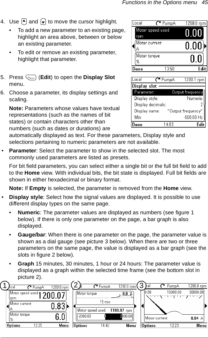 Functions in the Options menu   454. Use   and   to move the cursor highlight.• To add a new parameter to an existing page, highlight an area above, between or below an existing parameter.• To edit or remove an existing parameter, highlight that parameter.5. Press  (Edit) to open the Display Slot menu.6. Choose a parameter, its display settings and scaling.Note: Parameters whose values have textual representations (such as the names of bit states) or contain characters other than numbers (such as dates or durations) are automatically displayed as text. For these parameters, Display style and selections pertaining to numeric parameters are not available.•Parameter: Select the parameter to show in the selected slot. The most commonly used parameters are listed as presets.For bit field parameters, you can select either a single bit or the full bit field to add to the Home view. With individual bits, the bit state is displayed. Full bit fields are shown in either hexadecimal or binary format.Note: If Empty is selected, the parameter is removed from the Home view.•Display style: Select how the signal values are displayed. It is possible to use different display types on the same page.•Numeric: The parameter values are displayed as numbers (see figure 1 below). If there is only one parameter on the page, a bar graph is also displayed.•Gauge/bar: When there is one parameter on the page, the parameter value is shown as a dial gauge (see picture 3 below). When there are two or three parameters on the same page, the value is displayed as a bar graph (see the slots in figure 2 below).•Graph 15 minutes, 30 minutes, 1 hour or 24 hours: The parameter value is displayed as a graph within the selected time frame (see the bottom slot in picture 2).231