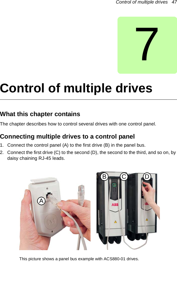 Control of multiple drives   477Control of multiple drivesWhat this chapter containsThe chapter describes how to control several drives with one control panel.Connecting multiple drives to a control panel1. Connect the control panel (A) to the first drive (B) in the panel bus.2. Connect the first drive (C) to the second (D), the second to the third, and so on, by daisy chaining RJ-45 leads.ACB DThis picture shows a panel bus example with ACS880-01 drives.