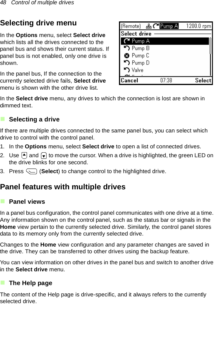 48   Control of multiple drivesSelecting drive menuIn the Options menu, select Select drive which lists all the drives connected to the panel bus and shows their current status. If panel bus is not enabled, only one drive is shown.In the panel bus, If the connection to the currently selected drive fails, Select drive menu is shown with the other drive list.In the Select drive menu, any drives to which the connection is lost are shown in dimmed text.Selecting a driveIf there are multiple drives connected to the same panel bus, you can select which drive to control with the control panel.1. In the Options menu, select Select drive to open a list of connected drives.2. Use   and   to move the cursor. When a drive is highlighted, the green LED on the drive blinks for one second.3. Press  (Select) to change control to the highlighted drive.Panel features with multiple drivesPanel viewsIn a panel bus configuration, the control panel communicates with one drive at a time. Any information shown on the control panel, such as the status bar or signals in the Home view pertain to the currently selected drive. Similarly, the control panel stores data to its memory only from the currently selected drive.Changes to the Home view configuration and any parameter changes are saved in the drive. They can be transferred to other drives using the backup feature.You can view information on other drives in the panel bus and switch to another drive in the Select drive menu.The Help pageThe content of the Help page is drive-specific, and it always refers to the currently selected drive.