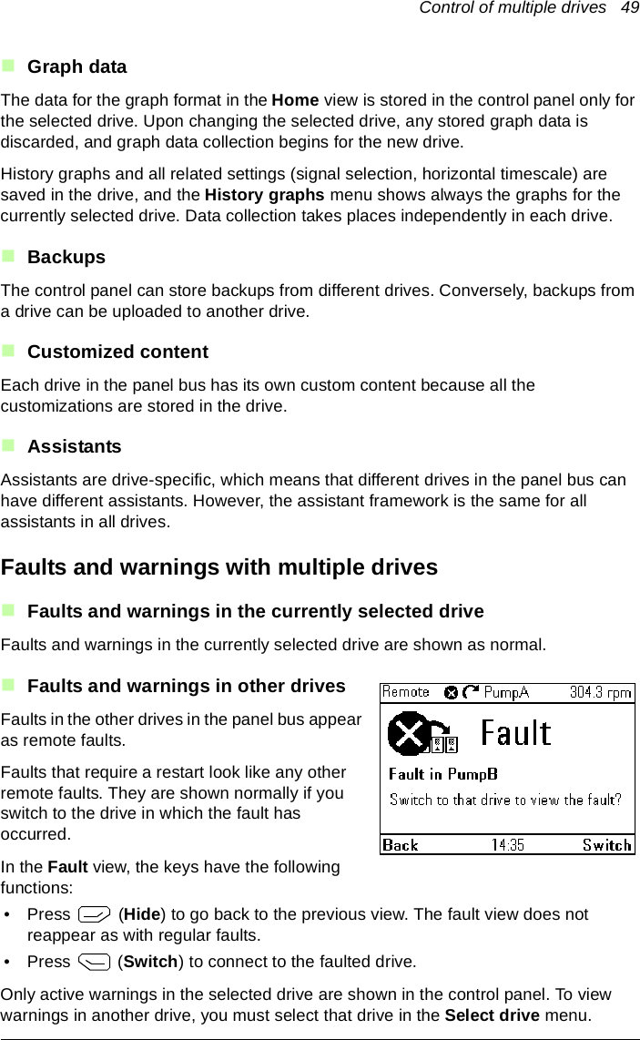 Control of multiple drives   49Graph dataThe data for the graph format in the Home view is stored in the control panel only for the selected drive. Upon changing the selected drive, any stored graph data is discarded, and graph data collection begins for the new drive.History graphs and all related settings (signal selection, horizontal timescale) are saved in the drive, and the History graphs menu shows always the graphs for the currently selected drive. Data collection takes places independently in each drive.BackupsThe control panel can store backups from different drives. Conversely, backups from a drive can be uploaded to another drive.Customized contentEach drive in the panel bus has its own custom content because all the customizations are stored in the drive.AssistantsAssistants are drive-specific, which means that different drives in the panel bus can have different assistants. However, the assistant framework is the same for all assistants in all drives.Faults and warnings with multiple drivesFaults and warnings in the currently selected driveFaults and warnings in the currently selected drive are shown as normal.Faults and warnings in other drivesFaults in the other drives in the panel bus appear as remote faults.Faults that require a restart look like any other remote faults. They are shown normally if you switch to the drive in which the fault has occurred.In the Fault view, the keys have the following functions:•Press   (Hide) to go back to the previous view. The fault view does not reappear as with regular faults.•Press  (Switch) to connect to the faulted drive.Only active warnings in the selected drive are shown in the control panel. To view warnings in another drive, you must select that drive in the Select drive menu.