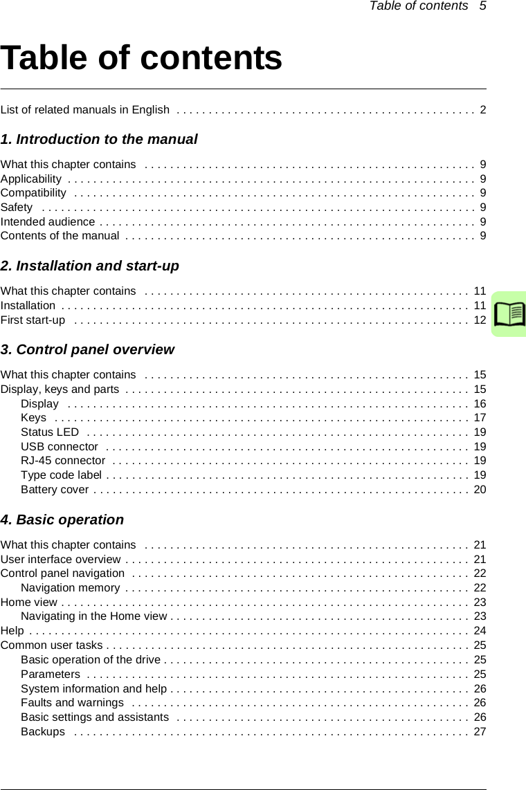 Table of contents   5Table of contentsList of related manuals in English  . . . . . . . . . . . . . . . . . . . . . . . . . . . . . . . . . . . . . . . . . . . . . . . 21. Introduction to the manualWhat this chapter contains   . . . . . . . . . . . . . . . . . . . . . . . . . . . . . . . . . . . . . . . . . . . . . . . . . . . .  9Applicability  . . . . . . . . . . . . . . . . . . . . . . . . . . . . . . . . . . . . . . . . . . . . . . . . . . . . . . . . . . . . . . . .  9Compatibility  . . . . . . . . . . . . . . . . . . . . . . . . . . . . . . . . . . . . . . . . . . . . . . . . . . . . . . . . . . . . . . .  9Safety   . . . . . . . . . . . . . . . . . . . . . . . . . . . . . . . . . . . . . . . . . . . . . . . . . . . . . . . . . . . . . . . . . . . .  9Intended audience . . . . . . . . . . . . . . . . . . . . . . . . . . . . . . . . . . . . . . . . . . . . . . . . . . . . . . . . . . .  9Contents of the manual  . . . . . . . . . . . . . . . . . . . . . . . . . . . . . . . . . . . . . . . . . . . . . . . . . . . . . . .  92. Installation and start-upWhat this chapter contains   . . . . . . . . . . . . . . . . . . . . . . . . . . . . . . . . . . . . . . . . . . . . . . . . . . . 11Installation  . . . . . . . . . . . . . . . . . . . . . . . . . . . . . . . . . . . . . . . . . . . . . . . . . . . . . . . . . . . . . . . .  11First start-up   . . . . . . . . . . . . . . . . . . . . . . . . . . . . . . . . . . . . . . . . . . . . . . . . . . . . . . . . . . . . . .  123. Control panel overviewWhat this chapter contains   . . . . . . . . . . . . . . . . . . . . . . . . . . . . . . . . . . . . . . . . . . . . . . . . . . . 15Display, keys and parts  . . . . . . . . . . . . . . . . . . . . . . . . . . . . . . . . . . . . . . . . . . . . . . . . . . . . . .  15Display   . . . . . . . . . . . . . . . . . . . . . . . . . . . . . . . . . . . . . . . . . . . . . . . . . . . . . . . . . . . . . . .  16Keys   . . . . . . . . . . . . . . . . . . . . . . . . . . . . . . . . . . . . . . . . . . . . . . . . . . . . . . . . . . . . . . . . .  17Status LED  . . . . . . . . . . . . . . . . . . . . . . . . . . . . . . . . . . . . . . . . . . . . . . . . . . . . . . . . . . . .  19USB connector  . . . . . . . . . . . . . . . . . . . . . . . . . . . . . . . . . . . . . . . . . . . . . . . . . . . . . . . . . 19RJ-45 connector  . . . . . . . . . . . . . . . . . . . . . . . . . . . . . . . . . . . . . . . . . . . . . . . . . . . . . . . . 19Type code label . . . . . . . . . . . . . . . . . . . . . . . . . . . . . . . . . . . . . . . . . . . . . . . . . . . . . . . . . 19Battery cover . . . . . . . . . . . . . . . . . . . . . . . . . . . . . . . . . . . . . . . . . . . . . . . . . . . . . . . . . . .  204. Basic operationWhat this chapter contains   . . . . . . . . . . . . . . . . . . . . . . . . . . . . . . . . . . . . . . . . . . . . . . . . . . . 21User interface overview . . . . . . . . . . . . . . . . . . . . . . . . . . . . . . . . . . . . . . . . . . . . . . . . . . . . . .  21Control panel navigation  . . . . . . . . . . . . . . . . . . . . . . . . . . . . . . . . . . . . . . . . . . . . . . . . . . . . .  22Navigation memory  . . . . . . . . . . . . . . . . . . . . . . . . . . . . . . . . . . . . . . . . . . . . . . . . . . . . . .  22Home view . . . . . . . . . . . . . . . . . . . . . . . . . . . . . . . . . . . . . . . . . . . . . . . . . . . . . . . . . . . . . . . .  23Navigating in the Home view . . . . . . . . . . . . . . . . . . . . . . . . . . . . . . . . . . . . . . . . . . . . . . .  23Help . . . . . . . . . . . . . . . . . . . . . . . . . . . . . . . . . . . . . . . . . . . . . . . . . . . . . . . . . . . . . . . . . . . . .  24Common user tasks . . . . . . . . . . . . . . . . . . . . . . . . . . . . . . . . . . . . . . . . . . . . . . . . . . . . . . . . .  25Basic operation of the drive . . . . . . . . . . . . . . . . . . . . . . . . . . . . . . . . . . . . . . . . . . . . . . . .  25Parameters  . . . . . . . . . . . . . . . . . . . . . . . . . . . . . . . . . . . . . . . . . . . . . . . . . . . . . . . . . . . .  25System information and help . . . . . . . . . . . . . . . . . . . . . . . . . . . . . . . . . . . . . . . . . . . . . . .  26Faults and warnings  . . . . . . . . . . . . . . . . . . . . . . . . . . . . . . . . . . . . . . . . . . . . . . . . . . . . .  26Basic settings and assistants  . . . . . . . . . . . . . . . . . . . . . . . . . . . . . . . . . . . . . . . . . . . . . .  26Backups   . . . . . . . . . . . . . . . . . . . . . . . . . . . . . . . . . . . . . . . . . . . . . . . . . . . . . . . . . . . . . .  27Safety