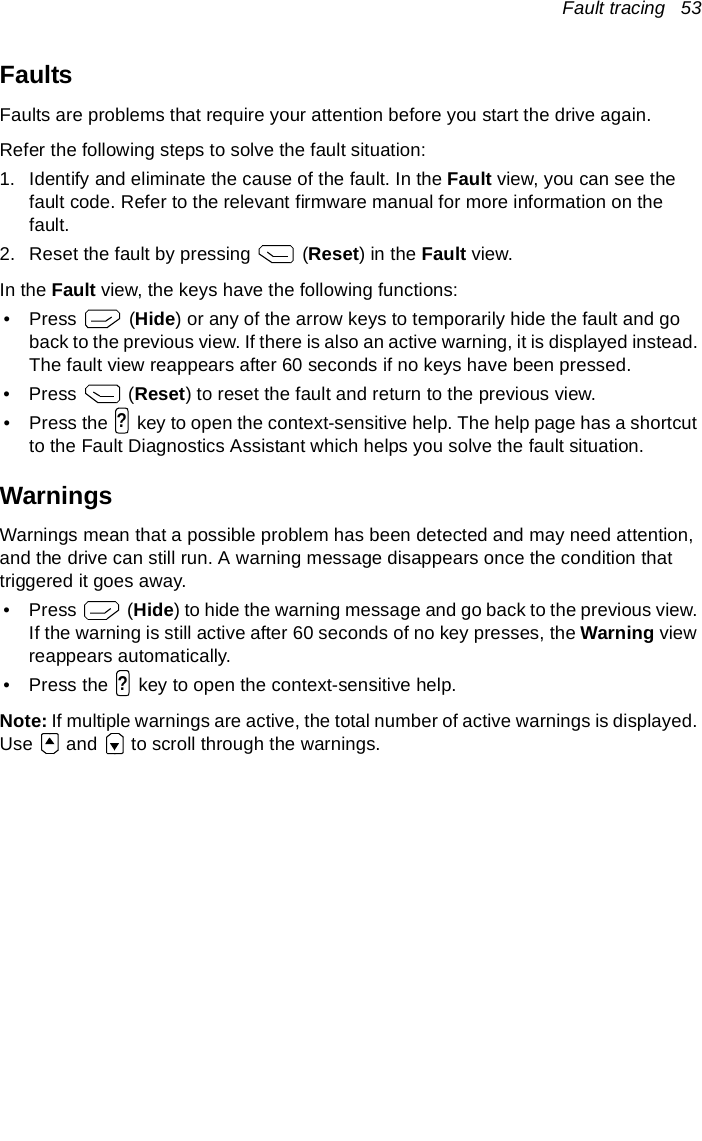 Fault tracing   53FaultsFaults are problems that require your attention before you start the drive again.Refer the following steps to solve the fault situation:1. Identify and eliminate the cause of the fault. In the Fault view, you can see the fault code. Refer to the relevant firmware manual for more information on the fault.2. Reset the fault by pressing   (Reset) in the Fault view.In the Fault view, the keys have the following functions:•Press   (Hide) or any of the arrow keys to temporarily hide the fault and go back to the previous view. If there is also an active warning, it is displayed instead. The fault view reappears after 60 seconds if no keys have been pressed.•Press  (Reset) to reset the fault and return to the previous view.• Press the   key to open the context-sensitive help. The help page has a shortcut to the Fault Diagnostics Assistant which helps you solve the fault situation.WarningsWarnings mean that a possible problem has been detected and may need attention, and the drive can still run. A warning message disappears once the condition that triggered it goes away.•Press   (Hide) to hide the warning message and go back to the previous view. If the warning is still active after 60 seconds of no key presses, the Warning view reappears automatically.• Press the   key to open the context-sensitive help.Note: If multiple warnings are active, the total number of active warnings is displayed. Use   and   to scroll through the warnings.??