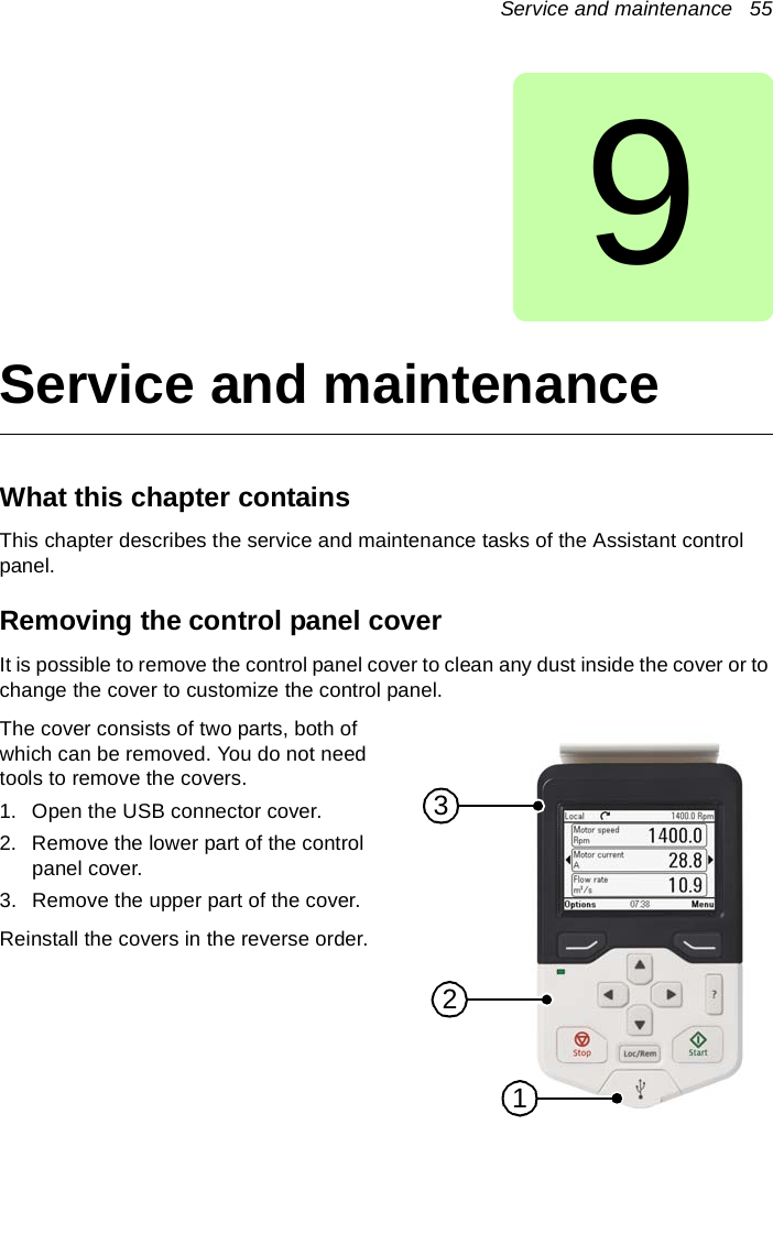 Service and maintenance   559Service and maintenanceWhat this chapter containsThis chapter describes the service and maintenance tasks of the Assistant control panel.Removing the control panel coverIt is possible to remove the control panel cover to clean any dust inside the cover or to change the cover to customize the control panel.The cover consists of two parts, both of which can be removed. You do not need tools to remove the covers.1. Open the USB connector cover.2. Remove the lower part of the control panel cover.3. Remove the upper part of the cover.Reinstall the covers in the reverse order.123