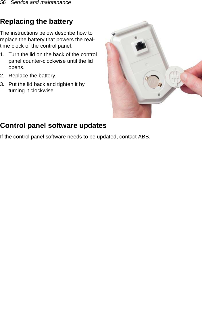 56   Service and maintenanceReplacing the batteryThe instructions below describe how to replace the battery that powers the real-time clock of the control panel.1. Turn the lid on the back of the control panel counter-clockwise until the lid opens.2. Replace the battery.3. Put the lid back and tighten it by turning it clockwise.Control panel software updatesIf the control panel software needs to be updated, contact ABB.