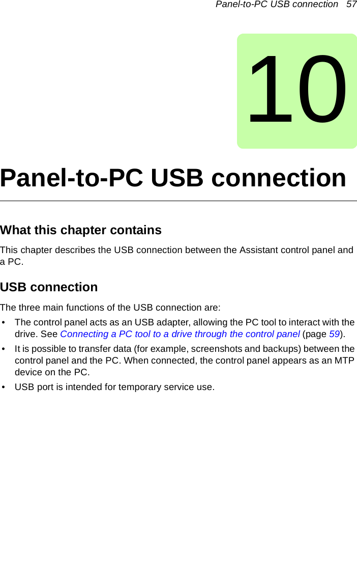 Panel-to-PC USB connection   5710Panel-to-PC USB connectionWhat this chapter containsThis chapter describes the USB connection between the Assistant control panel and a PC.USB connectionThe three main functions of the USB connection are: • The control panel acts as an USB adapter, allowing the PC tool to interact with the drive. See Connecting a PC tool to a drive through the control panel (page 59).• It is possible to transfer data (for example, screenshots and backups) between the control panel and the PC. When connected, the control panel appears as an MTP device on the PC.• USB port is intended for temporary service use.