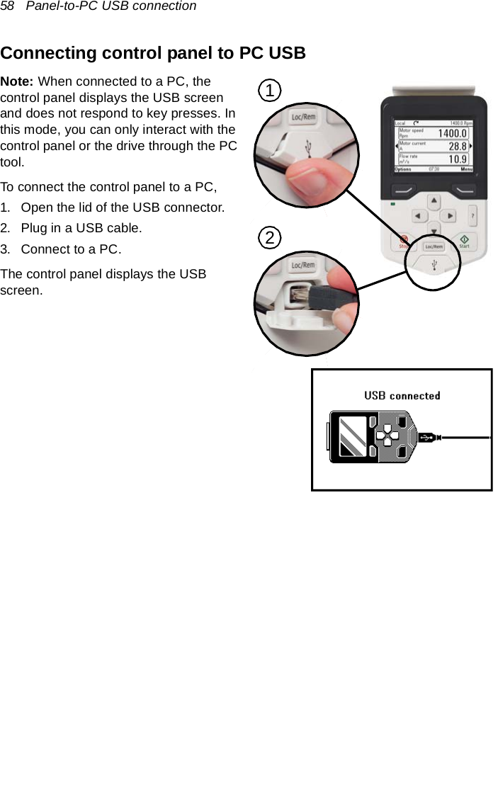 58   Panel-to-PC USB connectionConnecting control panel to PC USBNote: When connected to a PC, the control panel displays the USB screen and does not respond to key presses. In this mode, you can only interact with the control panel or the drive through the PC tool.To connect the control panel to a PC,1. Open the lid of the USB connector.2. Plug in a USB cable.3. Connect to a PC.The control panel displays the USB screen.12