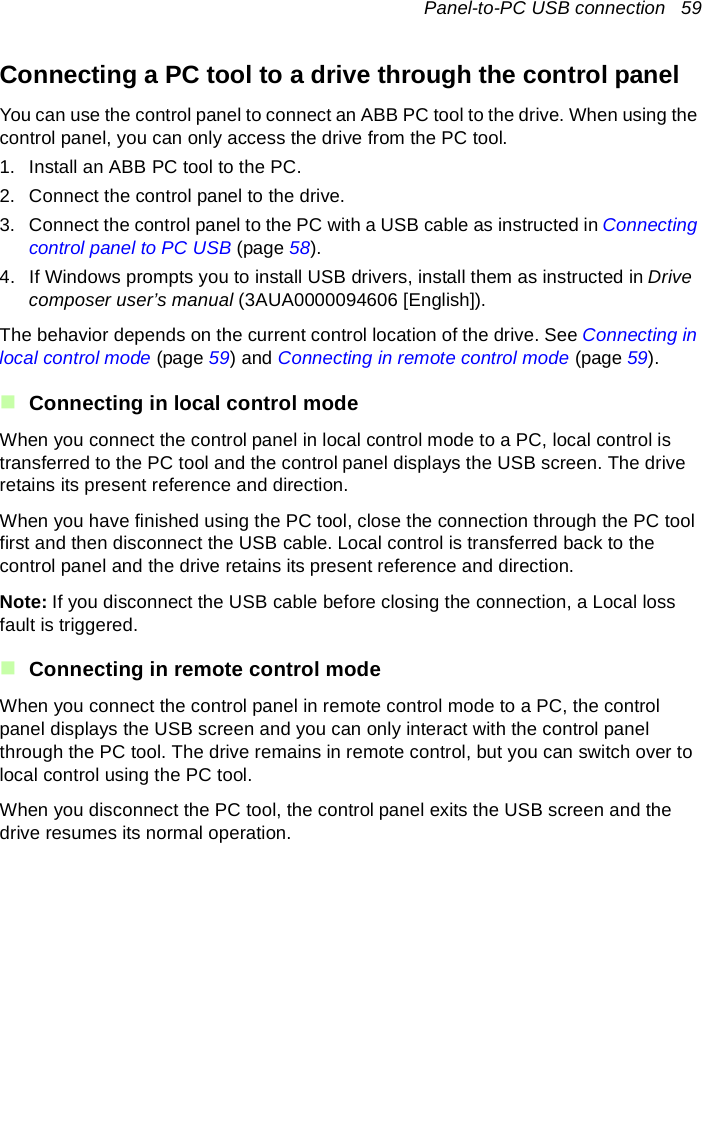 Panel-to-PC USB connection   59Connecting a PC tool to a drive through the control panelYou can use the control panel to connect an ABB PC tool to the drive. When using the control panel, you can only access the drive from the PC tool.1. Install an ABB PC tool to the PC. 2. Connect the control panel to the drive. 3. Connect the control panel to the PC with a USB cable as instructed in Connecting control panel to PC USB (page 58).4. If Windows prompts you to install USB drivers, install them as instructed in Drive composer user’s manual (3AUA0000094606 [English]).The behavior depends on the current control location of the drive. See Connecting in local control mode (page 59) and Connecting in remote control mode (page 59).Connecting in local control modeWhen you connect the control panel in local control mode to a PC, local control is transferred to the PC tool and the control panel displays the USB screen. The drive retains its present reference and direction.When you have finished using the PC tool, close the connection through the PC tool first and then disconnect the USB cable. Local control is transferred back to the control panel and the drive retains its present reference and direction.Note: If you disconnect the USB cable before closing the connection, a Local loss fault is triggered.Connecting in remote control modeWhen you connect the control panel in remote control mode to a PC, the control panel displays the USB screen and you can only interact with the control panel through the PC tool. The drive remains in remote control, but you can switch over to local control using the PC tool.When you disconnect the PC tool, the control panel exits the USB screen and the drive resumes its normal operation.