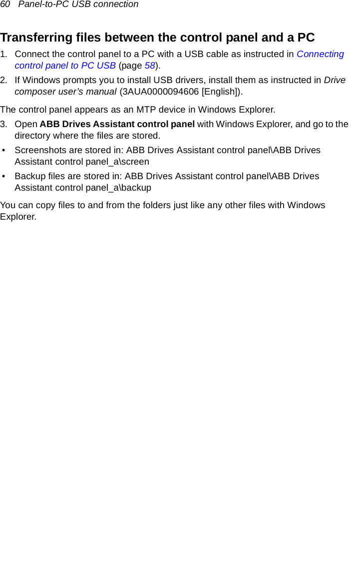 60   Panel-to-PC USB connectionTransferring files between the control panel and a PC1. Connect the control panel to a PC with a USB cable as instructed in Connecting control panel to PC USB (page 58).2. If Windows prompts you to install USB drivers, install them as instructed in Drive composer user’s manual (3AUA0000094606 [English]).The control panel appears as an MTP device in Windows Explorer.3. Open ABB Drives Assistant control panel with Windows Explorer, and go to the directory where the files are stored.• Screenshots are stored in: ABB Drives Assistant control panel\ABB Drives Assistant control panel_a\screen• Backup files are stored in: ABB Drives Assistant control panel\ABB Drives Assistant control panel_a\backupYou can copy files to and from the folders just like any other files with Windows Explorer.