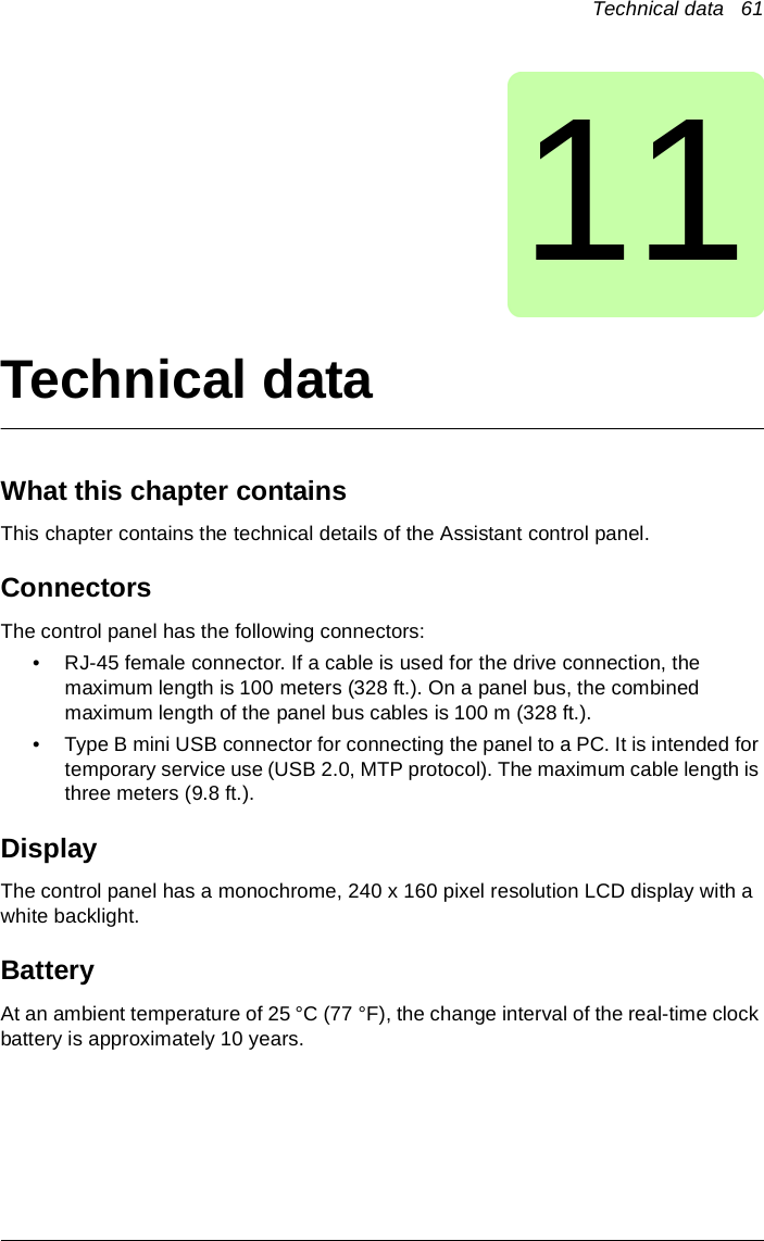 Technical data   6111Technical dataWhat this chapter containsThis chapter contains the technical details of the Assistant control panel.ConnectorsThe control panel has the following connectors:• RJ-45 female connector. If a cable is used for the drive connection, the maximum length is 100 meters (328 ft.). On a panel bus, the combined maximum length of the panel bus cables is 100 m (328 ft.). • Type B mini USB connector for connecting the panel to a PC. It is intended for temporary service use (USB 2.0, MTP protocol). The maximum cable length is three meters (9.8 ft.). DisplayThe control panel has a monochrome, 240 x 160 pixel resolution LCD display with a white backlight.Battery At an ambient temperature of 25 °C (77 °F), the change interval of the real-time clock battery is approximately 10 years.