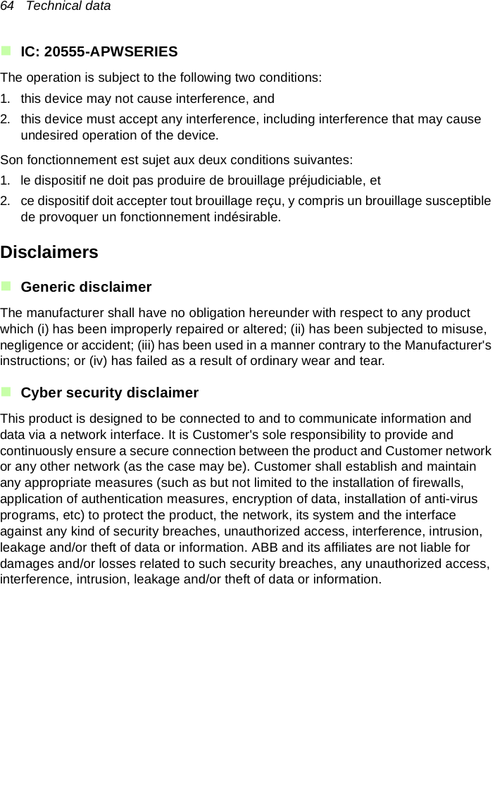 64   Technical dataIC: 20555-APWSERIESThe operation is subject to the following two conditions:1. this device may not cause interference, and 2. this device must accept any interference, including interference that may cause undesired operation of the device.Son fonctionnement est sujet aux deux conditions suivantes: 1. le dispositif ne doit pas produire de brouillage préjudiciable, et 2. ce dispositif doit accepter tout brouillage reçu, y compris un brouillage susceptible de provoquer un fonctionnement indésirable.DisclaimersGeneric disclaimerThe manufacturer shall have no obligation hereunder with respect to any product which (i) has been improperly repaired or altered; (ii) has been subjected to misuse, negligence or accident; (iii) has been used in a manner contrary to the Manufacturer&apos;s instructions; or (iv) has failed as a result of ordinary wear and tear.Cyber security disclaimerThis product is designed to be connected to and to communicate information and data via a network interface. It is Customer&apos;s sole responsibility to provide and continuously ensure a secure connection between the product and Customer network or any other network (as the case may be). Customer shall establish and maintain any appropriate measures (such as but not limited to the installation of firewalls, application of authentication measures, encryption of data, installation of anti-virus programs, etc) to protect the product, the network, its system and the interface against any kind of security breaches, unauthorized access, interference, intrusion, leakage and/or theft of data or information. ABB and its affiliates are not liable for damages and/or losses related to such security breaches, any unauthorized access, interference, intrusion, leakage and/or theft of data or information.