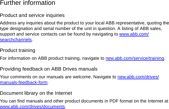 Further informationProduct and service inquiriesAddress any inquiries about the product to your local ABB representative, quoting the type designation and serial number of the unit in question. A listing of ABB sales, support and service contacts can be found by navigating to www.abb.com/searchchannels.Product trainingFor information on ABB product training, navigate to new.abb.com/service/training.Providing feedback on ABB Drives manualsYour comments on our manuals are welcome. Navigate to new.abb.com/drives/manuals-feedback-form.Document library on the InternetYou can find manuals and other product documents in PDF format on the Internet at www.abb.com/drives/documents.