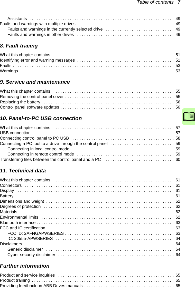 Table of contents   7Assistants  . . . . . . . . . . . . . . . . . . . . . . . . . . . . . . . . . . . . . . . . . . . . . . . . . . . . . . . . . . . . .  49Faults and warnings with multiple drives . . . . . . . . . . . . . . . . . . . . . . . . . . . . . . . . . . . . . . . . .  49Faults and warnings in the currently selected drive   . . . . . . . . . . . . . . . . . . . . . . . . . . . . .  49Faults and warnings in other drives   . . . . . . . . . . . . . . . . . . . . . . . . . . . . . . . . . . . . . . . . .  498. Fault tracingWhat this chapter contains   . . . . . . . . . . . . . . . . . . . . . . . . . . . . . . . . . . . . . . . . . . . . . . . . . . . 51Identifying error and warning messages  . . . . . . . . . . . . . . . . . . . . . . . . . . . . . . . . . . . . . . . . .  51Faults . . . . . . . . . . . . . . . . . . . . . . . . . . . . . . . . . . . . . . . . . . . . . . . . . . . . . . . . . . . . . . . . . . . .  53Warnings  . . . . . . . . . . . . . . . . . . . . . . . . . . . . . . . . . . . . . . . . . . . . . . . . . . . . . . . . . . . . . . . . .  539. Service and maintenanceWhat this chapter contains   . . . . . . . . . . . . . . . . . . . . . . . . . . . . . . . . . . . . . . . . . . . . . . . . . . . 55Removing the control panel cover . . . . . . . . . . . . . . . . . . . . . . . . . . . . . . . . . . . . . . . . . . . . . .  55Replacing the battery . . . . . . . . . . . . . . . . . . . . . . . . . . . . . . . . . . . . . . . . . . . . . . . . . . . . . . . .  56Control panel software updates . . . . . . . . . . . . . . . . . . . . . . . . . . . . . . . . . . . . . . . . . . . . . . . .  5610. Panel-to-PC USB connectionWhat this chapter contains   . . . . . . . . . . . . . . . . . . . . . . . . . . . . . . . . . . . . . . . . . . . . . . . . . . . 57USB connection . . . . . . . . . . . . . . . . . . . . . . . . . . . . . . . . . . . . . . . . . . . . . . . . . . . . . . . . . . . .  57Connecting control panel to PC USB   . . . . . . . . . . . . . . . . . . . . . . . . . . . . . . . . . . . . . . . . . . .  58Connecting a PC tool to a drive through the control panel  . . . . . . . . . . . . . . . . . . . . . . . . . . .  59Connecting in local control mode  . . . . . . . . . . . . . . . . . . . . . . . . . . . . . . . . . . . . . . . . . . .  59Connecting in remote control mode   . . . . . . . . . . . . . . . . . . . . . . . . . . . . . . . . . . . . . . . . .  59Transferring files between the control panel and a PC  . . . . . . . . . . . . . . . . . . . . . . . . . . . . . .  6011. Technical dataWhat this chapter contains   . . . . . . . . . . . . . . . . . . . . . . . . . . . . . . . . . . . . . . . . . . . . . . . . . . . 61Connectors  . . . . . . . . . . . . . . . . . . . . . . . . . . . . . . . . . . . . . . . . . . . . . . . . . . . . . . . . . . . . . . .  61Display . . . . . . . . . . . . . . . . . . . . . . . . . . . . . . . . . . . . . . . . . . . . . . . . . . . . . . . . . . . . . . . . . . .  61Battery  . . . . . . . . . . . . . . . . . . . . . . . . . . . . . . . . . . . . . . . . . . . . . . . . . . . . . . . . . . . . . . . . . . .  61Dimensions and weight  . . . . . . . . . . . . . . . . . . . . . . . . . . . . . . . . . . . . . . . . . . . . . . . . . . . . . . 62Degrees of protection  . . . . . . . . . . . . . . . . . . . . . . . . . . . . . . . . . . . . . . . . . . . . . . . . . . . . . . .  62Materials  . . . . . . . . . . . . . . . . . . . . . . . . . . . . . . . . . . . . . . . . . . . . . . . . . . . . . . . . . . . . . . . . .  62Environmental limits   . . . . . . . . . . . . . . . . . . . . . . . . . . . . . . . . . . . . . . . . . . . . . . . . . . . . . . . .  62Bluetooth interface . . . . . . . . . . . . . . . . . . . . . . . . . . . . . . . . . . . . . . . . . . . . . . . . . . . . . . . . . .  63FCC and IC certification   . . . . . . . . . . . . . . . . . . . . . . . . . . . . . . . . . . . . . . . . . . . . . . . . . . . . .  63FCC ID: 2AFNGAPWSERIES . . . . . . . . . . . . . . . . . . . . . . . . . . . . . . . . . . . . . . . . . . . . . .  63IC: 20555-APWSERIES  . . . . . . . . . . . . . . . . . . . . . . . . . . . . . . . . . . . . . . . . . . . . . . . . . .  64Disclaimers  . . . . . . . . . . . . . . . . . . . . . . . . . . . . . . . . . . . . . . . . . . . . . . . . . . . . . . . . . . . . . . .  64Generic disclaimer   . . . . . . . . . . . . . . . . . . . . . . . . . . . . . . . . . . . . . . . . . . . . . . . . . . . . . .  64Cyber security disclaimer  . . . . . . . . . . . . . . . . . . . . . . . . . . . . . . . . . . . . . . . . . . . . . . . . .  64Further informationProduct and service inquiries   . . . . . . . . . . . . . . . . . . . . . . . . . . . . . . . . . . . . . . . . . . . . . . . . . 65Product training  . . . . . . . . . . . . . . . . . . . . . . . . . . . . . . . . . . . . . . . . . . . . . . . . . . . . . . . . . . . .  65Providing feedback on ABB Drives manuals . . . . . . . . . . . . . . . . . . . . . . . . . . . . . . . . . . . . . .  65