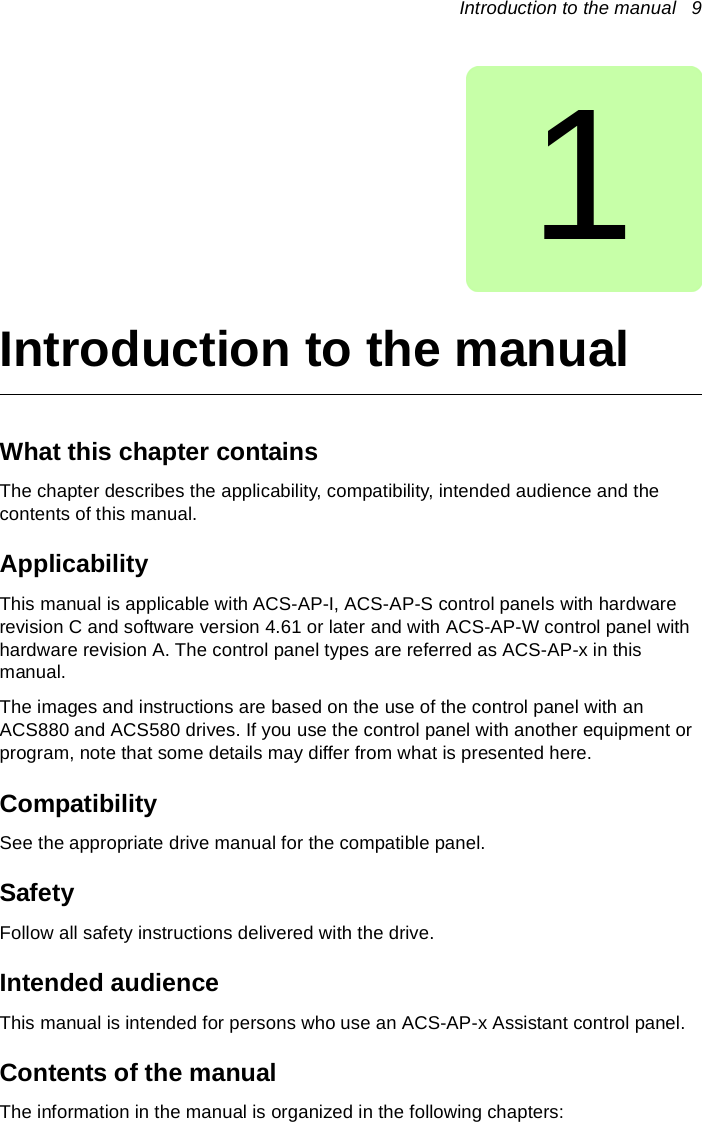 Introduction to the manual   91Introduction to the manualWhat this chapter containsThe chapter describes the applicability, compatibility, intended audience and the contents of this manual.ApplicabilityThis manual is applicable with ACS-AP-I, ACS-AP-S control panels with hardware revision C and software version 4.61 or later and with ACS-AP-W control panel with hardware revision A. The control panel types are referred as ACS-AP-x in this manual.The images and instructions are based on the use of the control panel with an ACS880 and ACS580 drives. If you use the control panel with another equipment or program, note that some details may differ from what is presented here. CompatibilitySee the appropriate drive manual for the compatible panel.SafetyFollow all safety instructions delivered with the drive.Intended audienceThis manual is intended for persons who use an ACS-AP-x Assistant control panel.Contents of the manualThe information in the manual is organized in the following chapters: