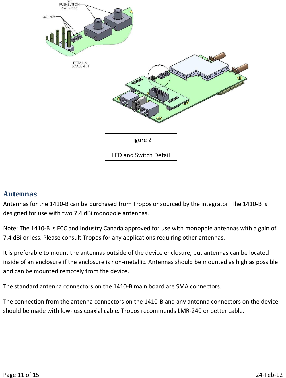 Page 11 of 15  24-Feb-12     Antennas Antennas for the 1410-B can be purchased from Tropos or sourced by the integrator. The 1410-B is designed for use with two 7.4 dBi monopole antennas. Note: The 1410-B is FCC and Industry Canada approved for use with monopole antennas with a gain of 7.4 dBi or less. Please consult Tropos for any applications requiring other antennas. It is preferable to mount the antennas outside of the device enclosure, but antennas can be located inside of an enclosure if the enclosure is non-metallic. Antennas should be mounted as high as possible and can be mounted remotely from the device. The standard antenna connectors on the 1410-B main board are SMA connectors.   The connection from the antenna connectors on the 1410-B and any antenna connectors on the device should be made with low-loss coaxial cable. Tropos recommends LMR-240 or better cable.     Figure 2 LED and Switch Detail 