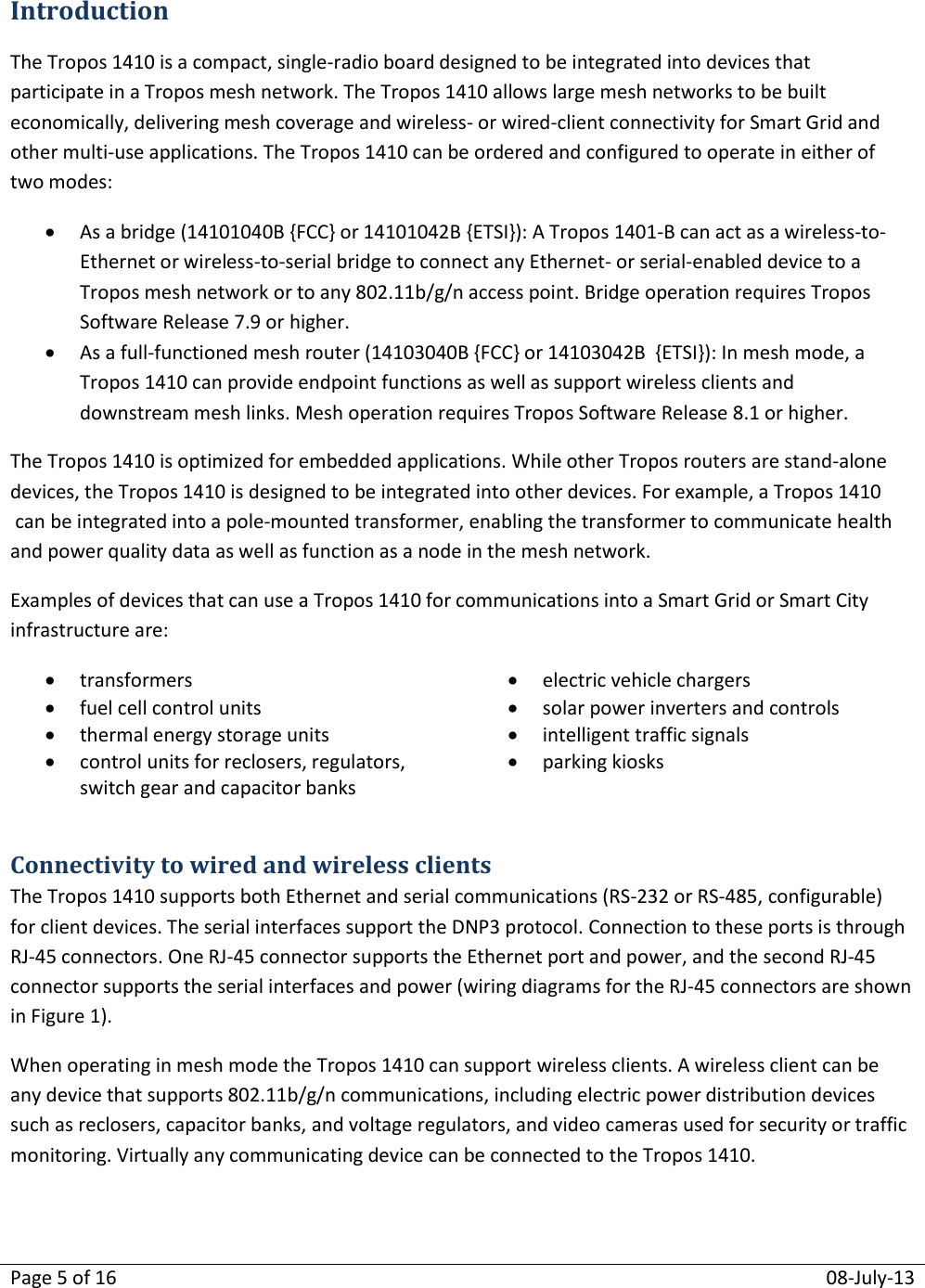 Page 5 of 16  08-July-13  Introduction The Tropos 1410 is a compact, single-radio board designed to be integrated into devices that participate in a Tropos mesh network. The Tropos 1410 allows large mesh networks to be built economically, delivering mesh coverage and wireless- or wired-client connectivity for Smart Grid and other multi-use applications. The Tropos 1410 can be ordered and configured to operate in either of two modes:  As a bridge (14101040B {FCC} or 14101042B {ETSI}): A Tropos 1401-B can act as a wireless-to-Ethernet or wireless-to-serial bridge to connect any Ethernet- or serial-enabled device to a Tropos mesh network or to any 802.11b/g/n access point. Bridge operation requires Tropos Software Release 7.9 or higher.  As a full-functioned mesh router (14103040B {FCC} or 14103042B  {ETSI}): In mesh mode, a Tropos 1410 can provide endpoint functions as well as support wireless clients and downstream mesh links. Mesh operation requires Tropos Software Release 8.1 or higher. The Tropos 1410 is optimized for embedded applications. While other Tropos routers are stand-alone devices, the Tropos 1410 is designed to be integrated into other devices. For example, a Tropos 1410 can be integrated into a pole-mounted transformer, enabling the transformer to communicate health and power quality data as well as function as a node in the mesh network. Examples of devices that can use a Tropos 1410 for communications into a Smart Grid or Smart City infrastructure are:  transformers  electric vehicle chargers  fuel cell control units  solar power inverters and controls  thermal energy storage units  intelligent traffic signals  control units for reclosers, regulators, switch gear and capacitor banks  parking kiosks  Connectivity to wired and wireless clients The Tropos 1410 supports both Ethernet and serial communications (RS-232 or RS-485, configurable) for client devices. The serial interfaces support the DNP3 protocol. Connection to these ports is through RJ-45 connectors. One RJ-45 connector supports the Ethernet port and power, and the second RJ-45 connector supports the serial interfaces and power (wiring diagrams for the RJ-45 connectors are shown in Figure 1). When operating in mesh mode the Tropos 1410 can support wireless clients. A wireless client can be any device that supports 802.11b/g/n communications, including electric power distribution devices such as reclosers, capacitor banks, and voltage regulators, and video cameras used for security or traffic monitoring. Virtually any communicating device can be connected to the Tropos 1410.     