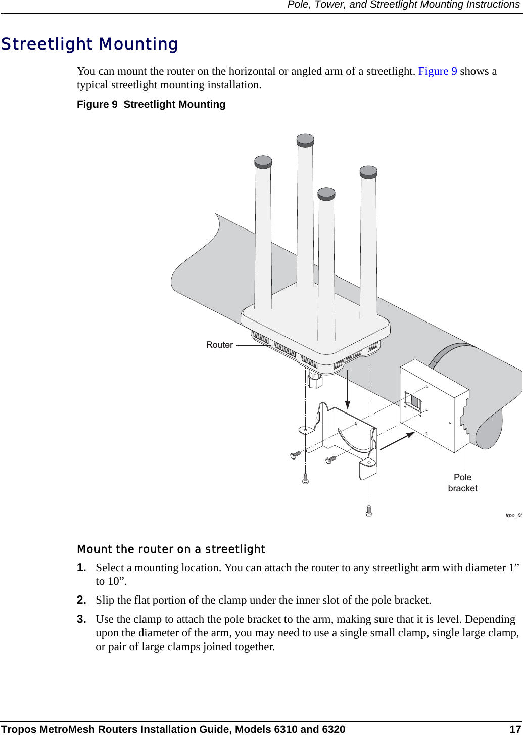 Pole, Tower, and Streetlight Mounting InstructionsTropos MetroMesh Routers Installation Guide, Models 6310 and 6320 17Streetlight MountingYou can mount the router on the horizontal or angled arm of a streetlight. Figure 9 shows a typical streetlight mounting installation.Figure 9  Streetlight MountingMount the router on a streetlight1. Select a mounting location. You can attach the router to any streetlight arm with diameter 1” to 10”. 2. Slip the flat portion of the clamp under the inner slot of the pole bracket. 3. Use the clamp to attach the pole bracket to the arm, making sure that it is level. Depending upon the diameter of the arm, you may need to use a single small clamp, single large clamp, or pair of large clamps joined together. trpo_00PolebracketRouter