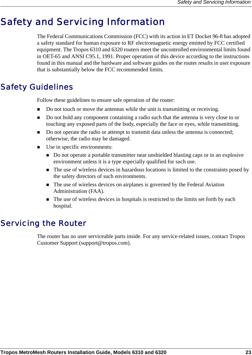 Safety and Servicing InformationTropos MetroMesh Routers Installation Guide, Models 6310 and 6320 23Safety and Servicing Information The Federal Communications Commission (FCC) with its action in ET Docket 96-8 has adopted a safety standard for human exposure to RF electromagnetic energy emitted by FCC certified equipment. The Tropos 6310 and 6320 routers meet the uncontrolled environmental limits found in OET-65 and ANSI C95.1, 1991. Proper operation of this device according to the instructions found in this manual and the hardware and software guides on the router results in user exposure that is substantially below the FCC recommended limits.Safety GuidelinesFollow these guidelines to ensure safe operation of the router:Do not touch or move the antennas while the unit is transmitting or receiving.Do not hold any component containing a radio such that the antenna is very close to or touching any exposed parts of the body, especially the face or eyes, while transmitting. Do not operate the radio or attempt to transmit data unless the antenna is connected; otherwise, the radio may be damaged.Use in specific environments:Do not operate a portable transmitter near unshielded blasting caps or in an explosive environment unless it is a type especially qualified for such use.The use of wireless devices in hazardous locations is limited to the constraints posed by the safety directors of such environments.The use of wireless devices on airplanes is governed by the Federal Aviation Administration (FAA).The use of wireless devices in hospitals is restricted to the limits set forth by each hospital.Servicing the RouterThe router has no user serviceable parts inside. For any service-related issues, contact Tropos Customer Support (support@tropos.com).
