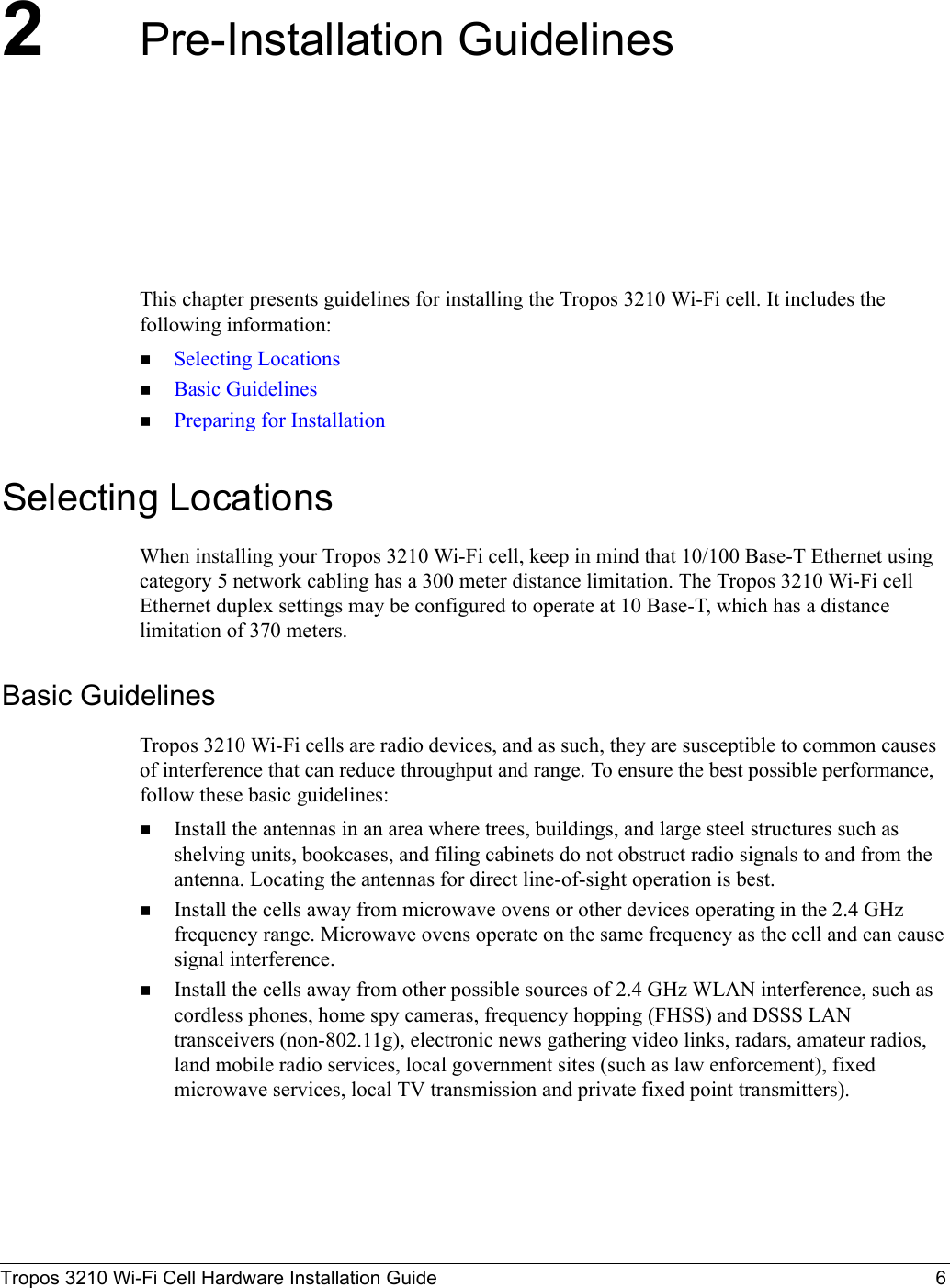 Tropos 3210 Wi-Fi Cell Hardware Installation Guide 62Pre-Installation GuidelinesThis chapter presents guidelines for installing the Tropos 3210 Wi-Fi cell. It includes the following information:Selecting LocationsBasic GuidelinesPreparing for InstallationSelecting LocationsWhen installing your Tropos 3210 Wi-Fi cell, keep in mind that 10/100 Base-T Ethernet using category 5 network cabling has a 300 meter distance limitation. The Tropos 3210 Wi-Fi cell Ethernet duplex settings may be configured to operate at 10 Base-T, which has a distance limitation of 370 meters.Basic GuidelinesTropos 3210 Wi-Fi cells are radio devices, and as such, they are susceptible to common causes of interference that can reduce throughput and range. To ensure the best possible performance, follow these basic guidelines:Install the antennas in an area where trees, buildings, and large steel structures such as shelving units, bookcases, and filing cabinets do not obstruct radio signals to and from the antenna. Locating the antennas for direct line-of-sight operation is best. Install the cells away from microwave ovens or other devices operating in the 2.4 GHz frequency range. Microwave ovens operate on the same frequency as the cell and can cause signal interference. Install the cells away from other possible sources of 2.4 GHz WLAN interference, such as cordless phones, home spy cameras, frequency hopping (FHSS) and DSSS LAN transceivers (non-802.11g), electronic news gathering video links, radars, amateur radios, land mobile radio services, local government sites (such as law enforcement), fixed microwave services, local TV transmission and private fixed point transmitters).