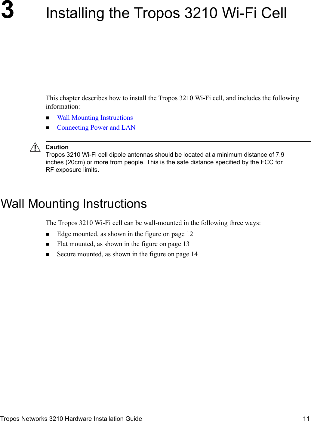 Tropos Networks 3210 Hardware Installation Guide 113Installing the Tropos 3210 Wi-Fi CellThis chapter describes how to install the Tropos 3210 Wi-Fi cell, and includes the following information:Wall Mounting InstructionsConnecting Power and LANCautionTropos 3210 Wi-Fi cell dipole antennas should be located at a minimum distance of 7.9 inches (20cm) or more from people. This is the safe distance specified by the FCC for RF exposure limits.Wall Mounting InstructionsThe Tropos 3210 Wi-Fi cell can be wall-mounted in the following three ways:Edge mounted, as shown in the figure on page 12Flat mounted, as shown in the figure on page 13Secure mounted, as shown in the figure on page 14