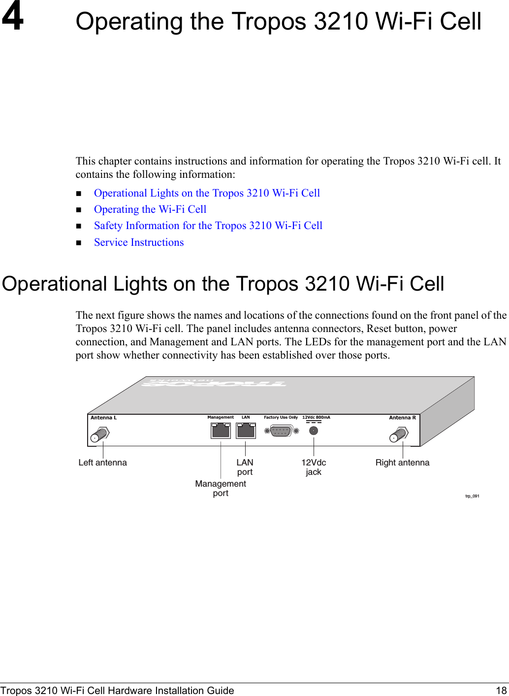 Tropos 3210 Wi-Fi Cell Hardware Installation Guide 184Operating the Tropos 3210 Wi-Fi CellThis chapter contains instructions and information for operating the Tropos 3210 Wi-Fi cell. It contains the following information:Operational Lights on the Tropos 3210 Wi-Fi CellOperating the Wi-Fi CellSafety Information for the Tropos 3210 Wi-Fi CellService InstructionsOperational Lights on the Tropos 3210 Wi-Fi CellThe next figure shows the names and locations of the connections found on the front panel of the Tropos 3210 Wi-Fi cell. The panel includes antenna connectors, Reset button, power connection, and Management and LAN ports. The LEDs for the management port and the LAN port show whether connectivity has been established over those ports.trp_091Left antenna Right antennaManagementport12VdcjackLANport