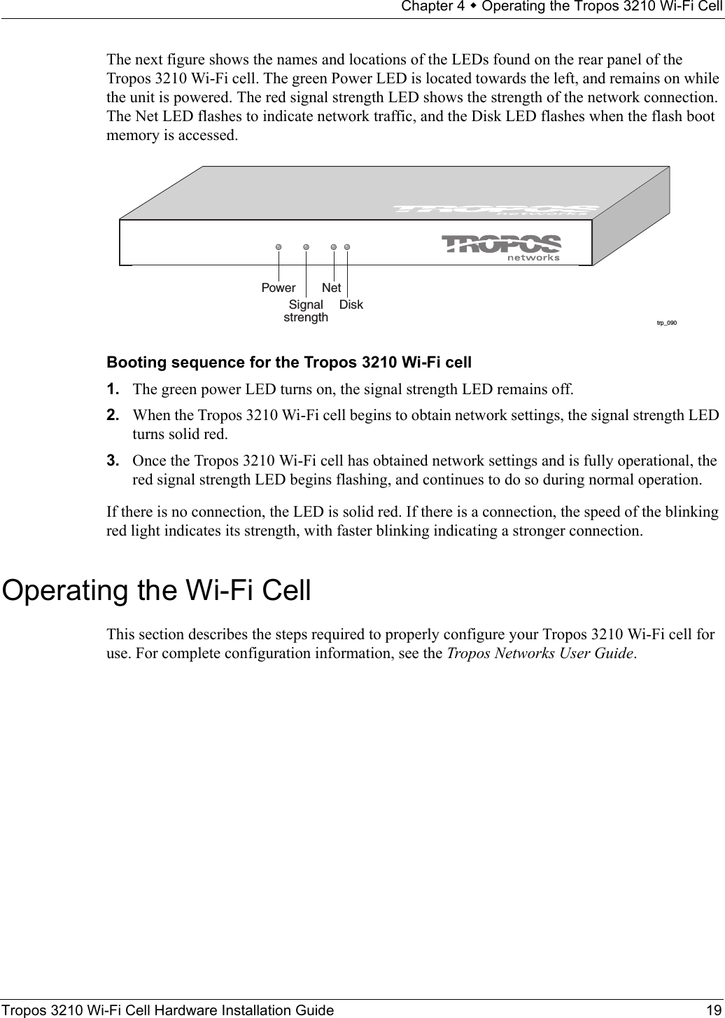 Chapter 4  Operating the Tropos 3210 Wi-Fi CellTropos 3210 Wi-Fi Cell Hardware Installation Guide 19The next figure shows the names and locations of the LEDs found on the rear panel of the Tropos 3210 Wi-Fi cell. The green Power LED is located towards the left, and remains on while the unit is powered. The red signal strength LED shows the strength of the network connection. The Net LED flashes to indicate network traffic, and the Disk LED flashes when the flash boot memory is accessed.Booting sequence for the Tropos 3210 Wi-Fi cell 1. The green power LED turns on, the signal strength LED remains off.2. When the Tropos 3210 Wi-Fi cell begins to obtain network settings, the signal strength LED turns solid red.3. Once the Tropos 3210 Wi-Fi cell has obtained network settings and is fully operational, the red signal strength LED begins flashing, and continues to do so during normal operation.If there is no connection, the LED is solid red. If there is a connection, the speed of the blinking red light indicates its strength, with faster blinking indicating a stronger connection.Operating the Wi-Fi CellThis section describes the steps required to properly configure your Tropos 3210 Wi-Fi cell for use. For complete configuration information, see the Tropos Networks User Guide.trp_090Power NetSignalstrengthDisk