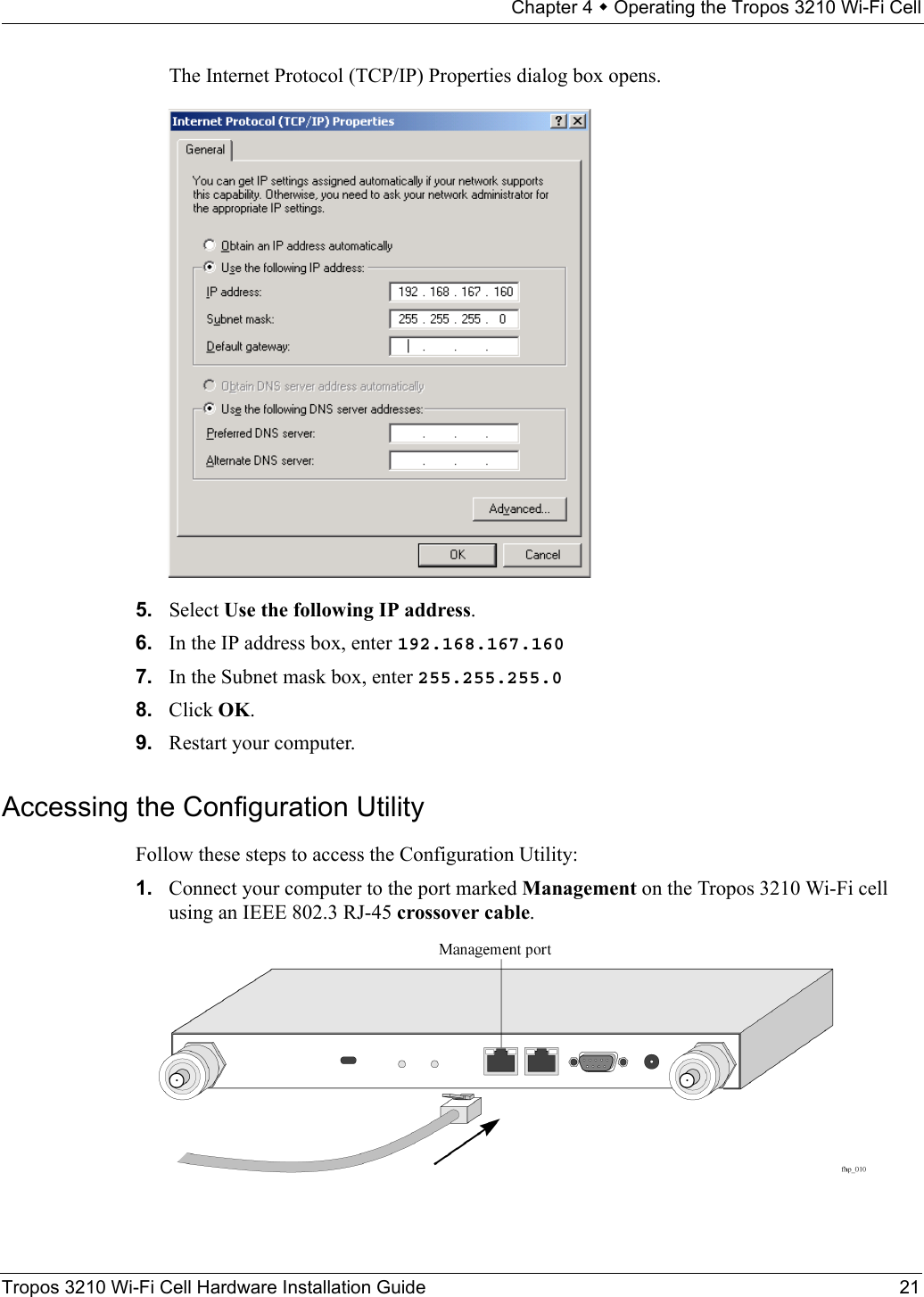 Chapter 4  Operating the Tropos 3210 Wi-Fi CellTropos 3210 Wi-Fi Cell Hardware Installation Guide 21The Internet Protocol (TCP/IP) Properties dialog box opens.5. Select Use the following IP address.6. In the IP address box, enter 192.168.167.1607. In the Subnet mask box, enter 255.255.255.08. Click OK.9. Restart your computer.Accessing the Configuration Utility Follow these steps to access the Configuration Utility:1. Connect your computer to the port marked Management on the Tropos 3210 Wi-Fi cell using an IEEE 802.3 RJ-45 crossover cable.