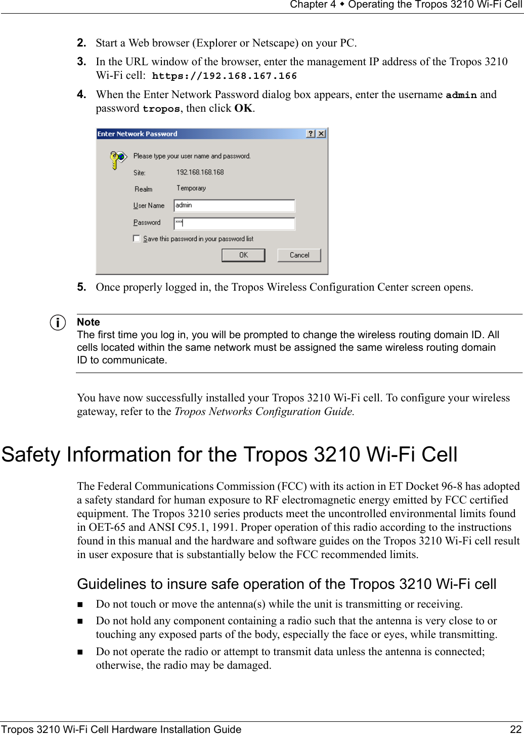 Chapter 4  Operating the Tropos 3210 Wi-Fi CellTropos 3210 Wi-Fi Cell Hardware Installation Guide 222. Start a Web browser (Explorer or Netscape) on your PC.3. In the URL window of the browser, enter the management IP address of the Tropos 3210 Wi-Fi cell: https://192.168.167.1664. When the Enter Network Password dialog box appears, enter the username admin and password tropos, then click OK.5. Once properly logged in, the Tropos Wireless Configuration Center screen opens. NoteThe first time you log in, you will be prompted to change the wireless routing domain ID. All cells located within the same network must be assigned the same wireless routing domain ID to communicate.You have now successfully installed your Tropos 3210 Wi-Fi cell. To configure your wireless gateway, refer to the Tropos Networks Configuration Guide.Safety Information for the Tropos 3210 Wi-Fi CellThe Federal Communications Commission (FCC) with its action in ET Docket 96-8 has adopted a safety standard for human exposure to RF electromagnetic energy emitted by FCC certified equipment. The Tropos 3210 series products meet the uncontrolled environmental limits found in OET-65 and ANSI C95.1, 1991. Proper operation of this radio according to the instructions found in this manual and the hardware and software guides on the Tropos 3210 Wi-Fi cell result in user exposure that is substantially below the FCC recommended limits.Guidelines to insure safe operation of the Tropos 3210 Wi-Fi cellDo not touch or move the antenna(s) while the unit is transmitting or receiving.Do not hold any component containing a radio such that the antenna is very close to or touching any exposed parts of the body, especially the face or eyes, while transmitting. Do not operate the radio or attempt to transmit data unless the antenna is connected; otherwise, the radio may be damaged.