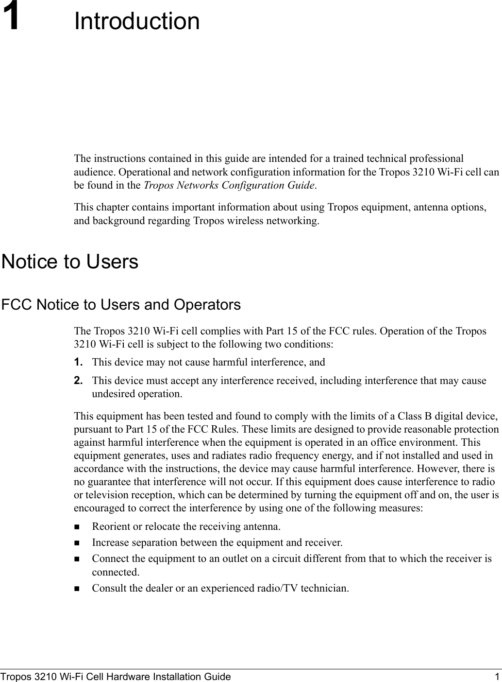 Tropos 3210 Wi-Fi Cell Hardware Installation Guide 11IntroductionThe instructions contained in this guide are intended for a trained technical professional audience. Operational and network configuration information for the Tropos 3210 Wi-Fi cell can be found in the Tropos Networks Configuration Guide. This chapter contains important information about using Tropos equipment, antenna options, and background regarding Tropos wireless networking. Notice to UsersFCC Notice to Users and OperatorsThe Tropos 3210 Wi-Fi cell complies with Part 15 of the FCC rules. Operation of the Tropos 3210 Wi-Fi cell is subject to the following two conditions:1. This device may not cause harmful interference, and2. This device must accept any interference received, including interference that may cause undesired operation.This equipment has been tested and found to comply with the limits of a Class B digital device, pursuant to Part 15 of the FCC Rules. These limits are designed to provide reasonable protection against harmful interference when the equipment is operated in an office environment. This equipment generates, uses and radiates radio frequency energy, and if not installed and used in accordance with the instructions, the device may cause harmful interference. However, there is no guarantee that interference will not occur. If this equipment does cause interference to radio or television reception, which can be determined by turning the equipment off and on, the user is encouraged to correct the interference by using one of the following measures:Reorient or relocate the receiving antenna. Increase separation between the equipment and receiver. Connect the equipment to an outlet on a circuit different from that to which the receiver is connected. Consult the dealer or an experienced radio/TV technician.