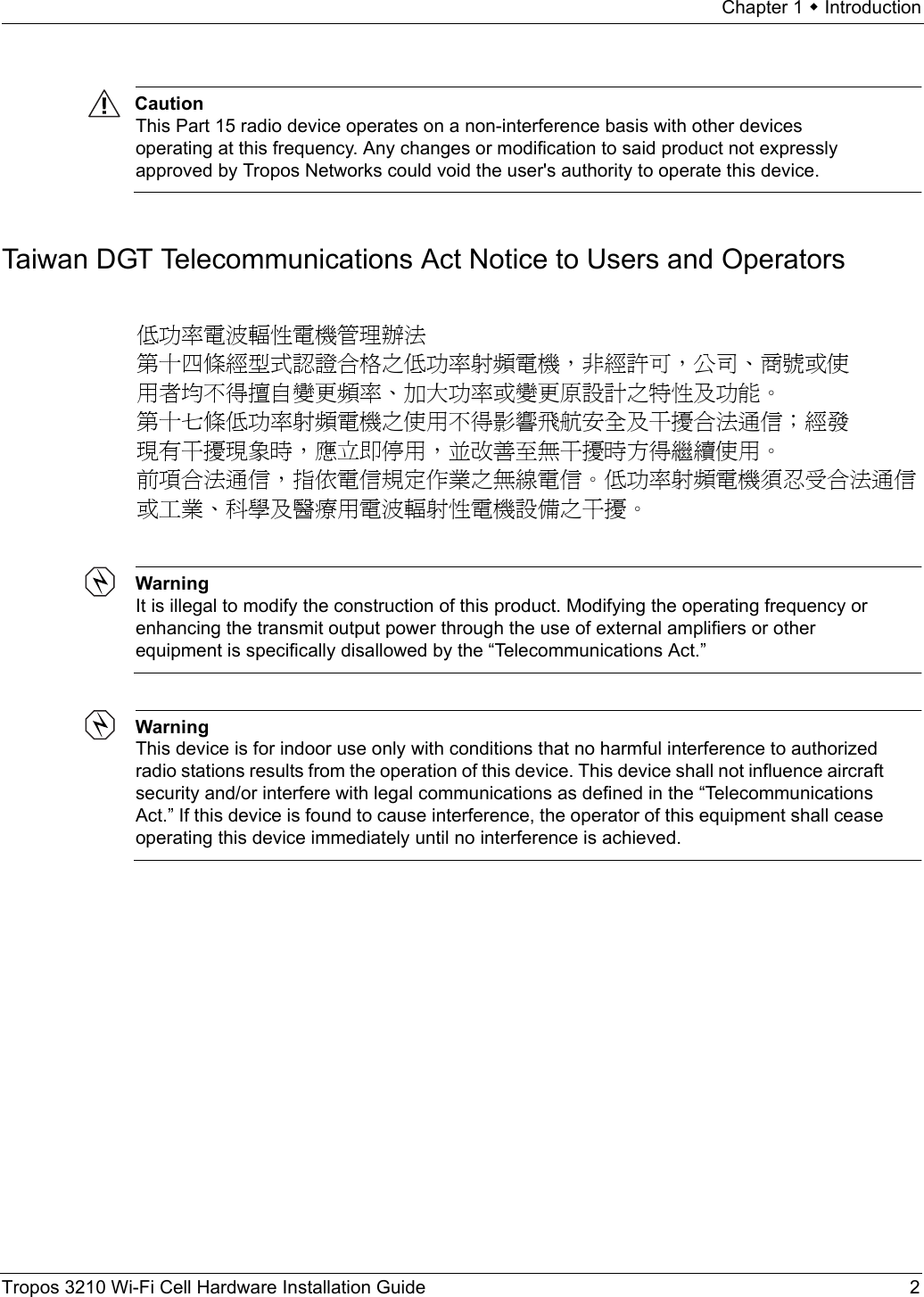 Chapter 1  IntroductionTropos 3210 Wi-Fi Cell Hardware Installation Guide 2CautionThis Part 15 radio device operates on a non-interference basis with other devices operating at this frequency. Any changes or modification to said product not expressly approved by Tropos Networks could void the user&apos;s authority to operate this device.Taiwan DGT Telecommunications Act Notice to Users and OperatorsWarningIt is illegal to modify the construction of this product. Modifying the operating frequency or enhancing the transmit output power through the use of external amplifiers or other equipment is specifically disallowed by the “Telecommunications Act.”WarningThis device is for indoor use only with conditions that no harmful interference to authorized radio stations results from the operation of this device. This device shall not influence aircraft security and/or interfere with legal communications as defined in the “Telecommunications Act.” If this device is found to cause interference, the operator of this equipment shall cease operating this device immediately until no interference is achieved. 低功率電波輻性電機管理辦法 第十四條經型式認證合格之低功率射頻電機，非經許可，公司、商號或使 用者均不得擅自變更頻率、加大功率或變更原設計之特性及功能。 第十七條低功率射頻電機之使用不得影響飛航安全及干擾合法通信；經發 現有干擾現象時，應立即停用，並改善至無干擾時方得繼續使用。 前項合法通信，指依電信規定作業之無線電信。低功率射頻電機須忍受合法通信 或工業、科學及醫療用電波輻射性電機設備之干擾。 