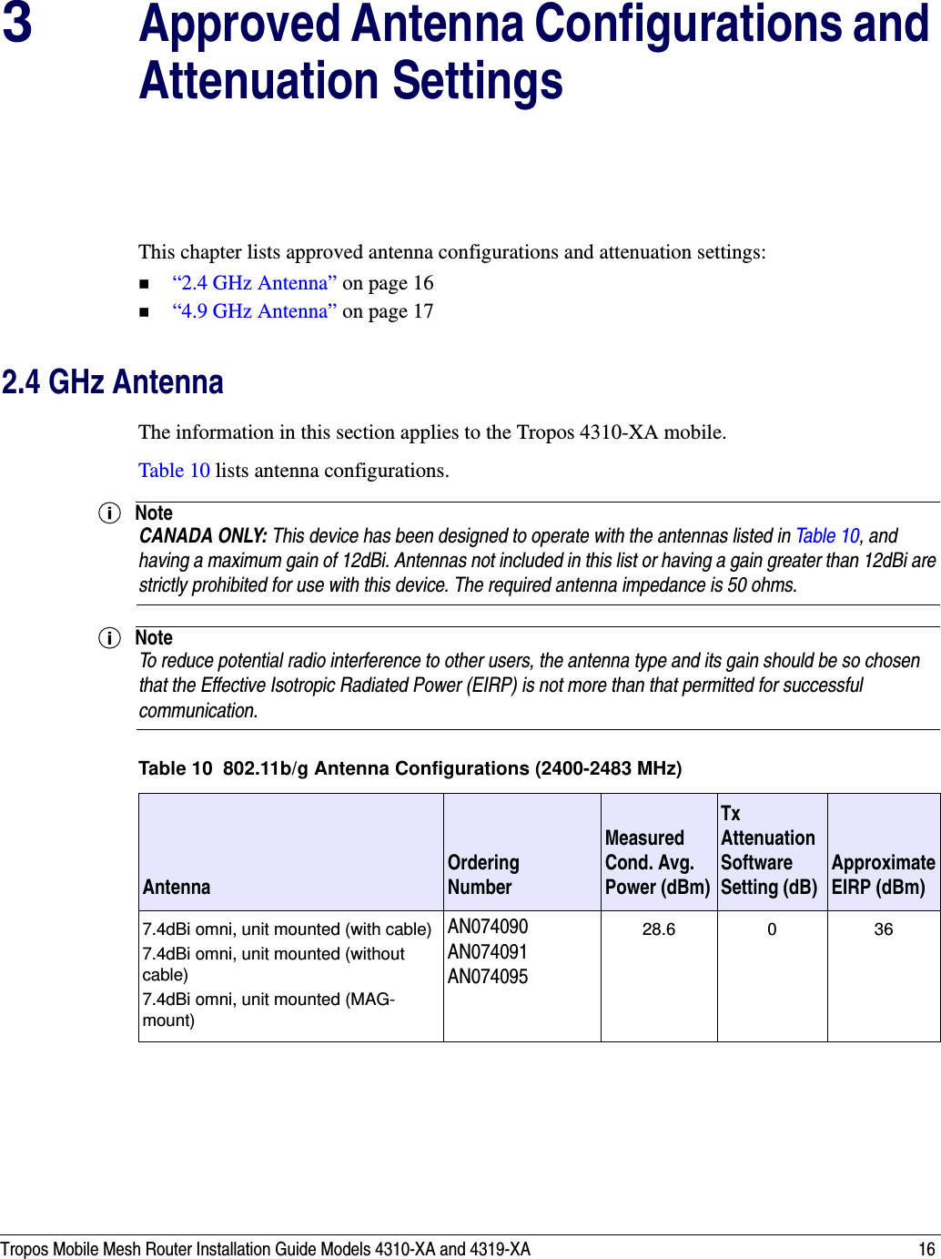 Tropos Mobile Mesh Router Installation Guide Models 4310-XA and 4319-XA 163Approved Antenna Configurations and Attenuation SettingsThis chapter lists approved antenna configurations and attenuation settings:“2.4 GHz Antenna” on page 16 “4.9 GHz Antenna” on page 172.4 GHz AntennaThe information in this section applies to the Tropos 4310-XA mobile.Table 10 lists antenna configurations.NoteCANADA ONLY: This device has been designed to operate with the antennas listed in Table 10, and having a maximum gain of 12dBi. Antennas not included in this list or having a gain greater than 12dBi are strictly prohibited for use with this device. The required antenna impedance is 50 ohms.NoteTo reduce potential radio interference to other users, the antenna type and its gain should be so chosen that the Effective Isotropic Radiated Power (EIRP) is not more than that permitted for successful communication.Table 10  802.11b/g Antenna Configurations (2400-2483 MHz)Antenna Ordering NumberMeasured Cond. Avg. Power (dBm)Tx Attenuation Software Setting (dB) Approximate EIRP (dBm)7.4dBi omni, unit mounted (with cable)7.4dBi omni, unit mounted (without cable)7.4dBi omni, unit mounted (MAG-mount)AN074090AN074091AN07409528.6 0 36