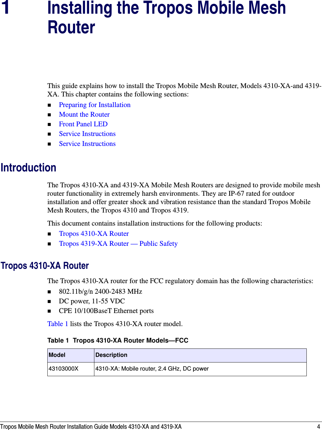 Tropos Mobile Mesh Router Installation Guide Models 4310-XA and 4319-XA 41Installing the Tropos Mobile Mesh RouterThis guide explains how to install the Tropos Mobile Mesh Router, Models 4310-XA-and 4319-XA. This chapter contains the following sections:Preparing for InstallationMount the RouterFront Panel LEDService InstructionsService InstructionsIntroductionThe Tropos 4310-XA and 4319-XA Mobile Mesh Routers are designed to provide mobile mesh router functionality in extremely harsh environments. They are IP-67 rated for outdoor installation and offer greater shock and vibration resistance than the standard Tropos Mobile Mesh Routers, the Tropos 4310 and Tropos 4319.This document contains installation instructions for the following products:Tropos 4310-XA RouterTropos 4319-XA Router — Public SafetyTropos 4310-XA RouterThe Tropos 4310-XA router for the FCC regulatory domain has the following characteristics:802.11b/g/n 2400-2483 MHzDC power, 11-55 VDCCPE 10/100BaseT Ethernet portsTable 1 lists the Tropos 4310-XA router model.Table 1  Tropos 4310-XA Router Models—FCCModel Description43103000X 4310-XA: Mobile router, 2.4 GHz, DC power