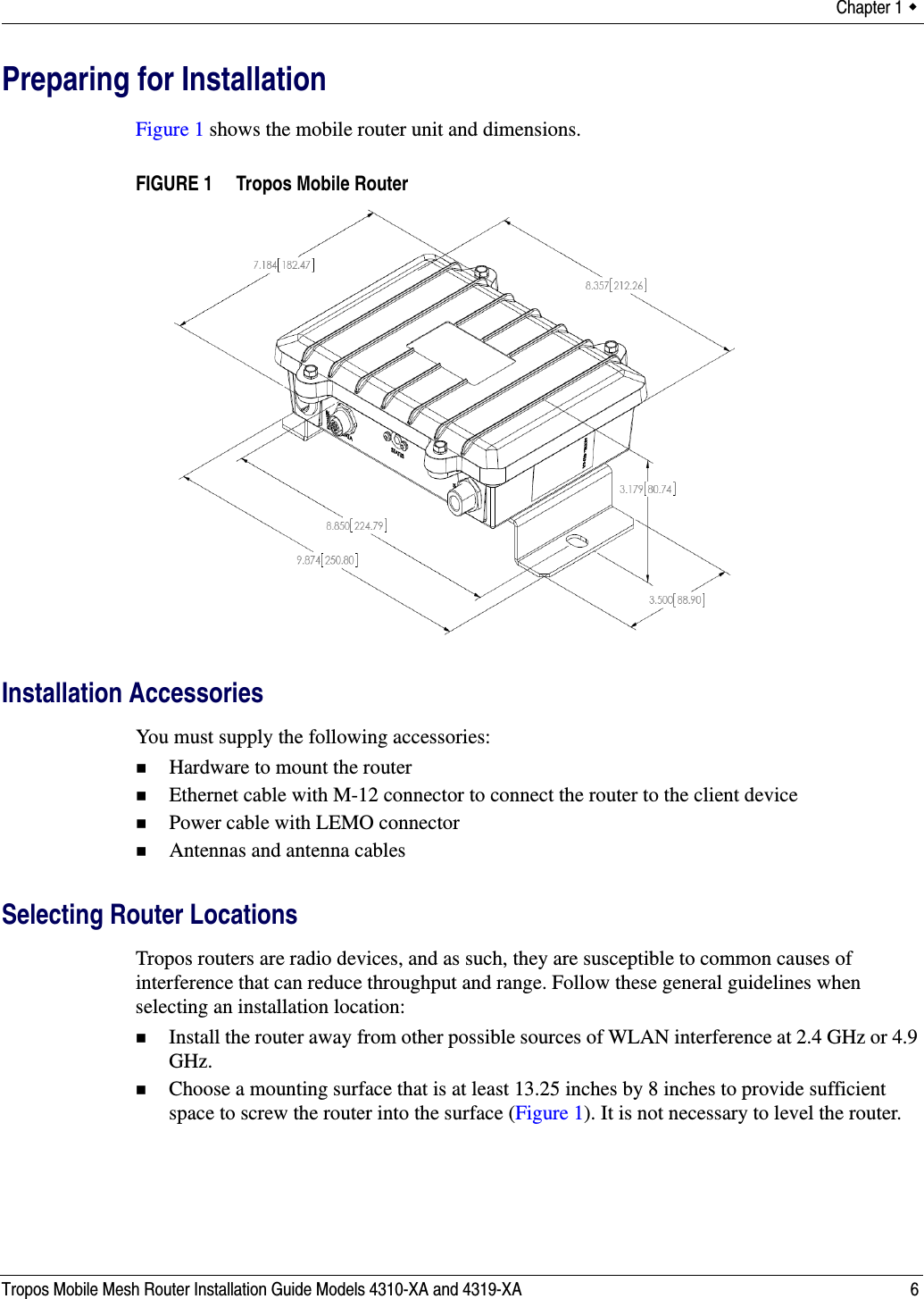 Chapter 1  Tropos Mobile Mesh Router Installation Guide Models 4310-XA and 4319-XA 6Preparing for InstallationFigure 1 shows the mobile router unit and dimensions.FIGURE 1   Tropos Mobile RouterInstallation AccessoriesYou must supply the following accessories:Hardware to mount the routerEthernet cable with M-12 connector to connect the router to the client devicePower cable with LEMO connectorAntennas and antenna cablesSelecting Router LocationsTropos routers are radio devices, and as such, they are susceptible to common causes of interference that can reduce throughput and range. Follow these general guidelines when selecting an installation location:Install the router away from other possible sources of WLAN interference at 2.4 GHz or 4.9 GHz.Choose a mounting surface that is at least 13.25 inches by 8 inches to provide sufficient space to screw the router into the surface (Figure 1). It is not necessary to level the router.