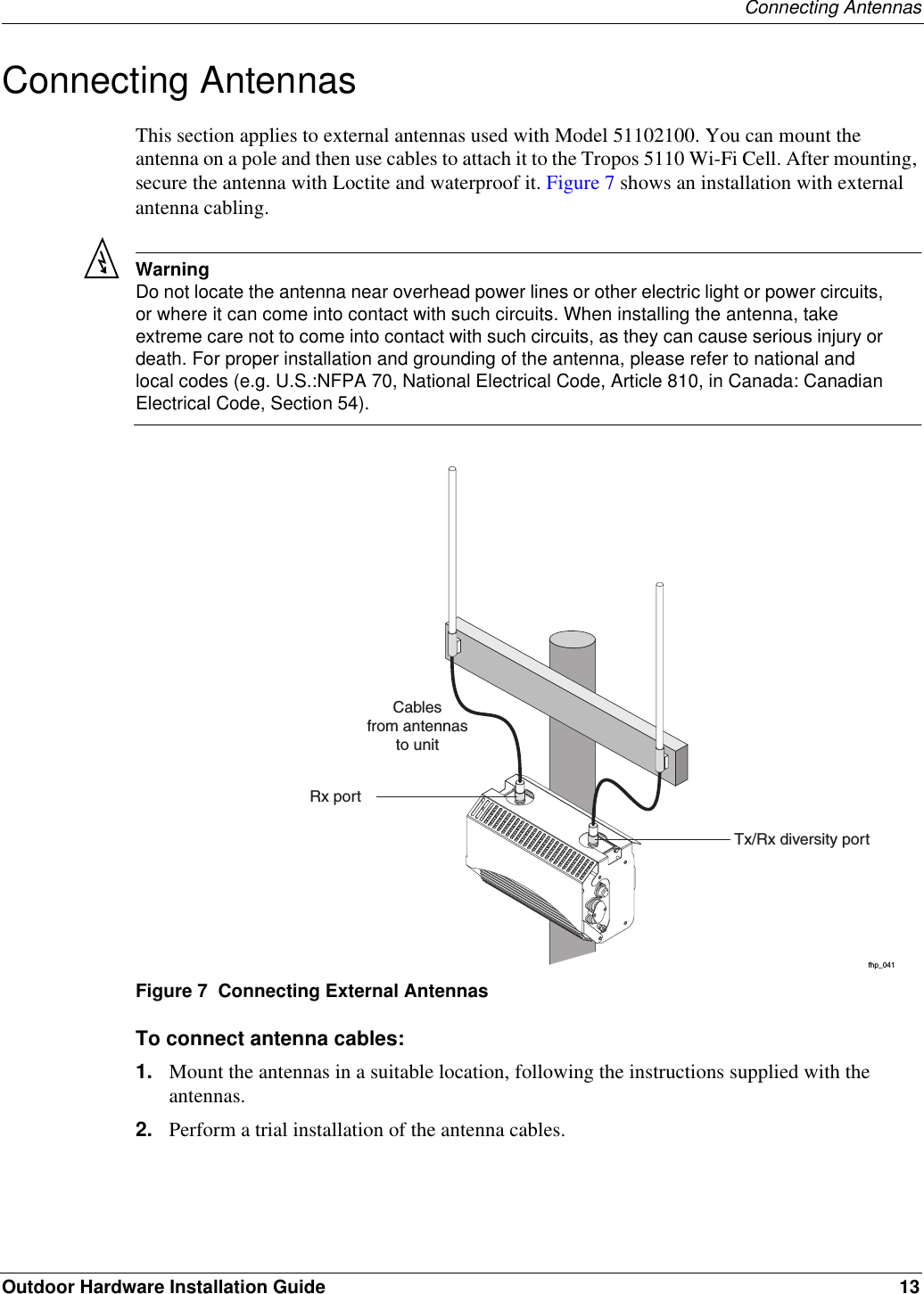 Connecting AntennasOutdoor Hardware Installation Guide 13Connecting AntennasThis section applies to external antennas used with Model 51102100. You can mount the antenna on a pole and then use cables to attach it to the Tropos 5110 Wi-Fi Cell. After mounting, secure the antenna with Loctite and waterproof it. Figure 7 shows an installation with external antenna cabling.WarningDo not locate the antenna near overhead power lines or other electric light or power circuits, or where it can come into contact with such circuits. When installing the antenna, take extreme care not to come into contact with such circuits, as they can cause serious injury or death. For proper installation and grounding of the antenna, please refer to national and local codes (e.g. U.S.:NFPA 70, National Electrical Code, Article 810, in Canada: Canadian Electrical Code, Section 54).Figure 7  Connecting External AntennasTo connect antenna cables:1. Mount the antennas in a suitable location, following the instructions supplied with the antennas.2. Perform a trial installation of the antenna cables.fhp_041Tx/Rx diversity portCablesfrom antennasto unitRx port